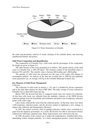 Solid-Waste Management

Figure 9.4: Waste Generation in Colombo

the roads and pavements, removal of weeds, cleaning of the roadside drains, and removing
unauthorized banners and posters.
Solid Waste Composition and Quantification
The composition of Colombo City’s solid waste and the percentages of the components
by weight are given in Figure 9.4.
The other features of the waste generated are as follows. The specific density of the solid
waste in Colombo City is 300–350 kg/m3. The moisture content of the household refuse is
between 55% and 65%. The calorific value is between 600 kcal/kg and 1,200 kcal/kg.
The quantity of solid waste has increased over the years in Sri Lanka with changes in
consumption patterns. An analysis of the data has revealed that in 1998 the per-capita/day
waste generation was, on average, 0.85 kg in the Colombo Municipal Council area.
Key Elements of Solid-Waste Management
Collection
The collection of solid waste in districts 1, 2A, and 5 is handled by private contractors
and in the other three districts by direct CMC labor. The daily average of waste collected in
Colombo City is about 650 tonnes per day.
Before 1997, the division had only 31 compactor trucks and a few tractors for collection.
At that time solid waste was collected from the roadsides. Laborers of the SWM division
collected garbage from the households and institutions and piled it up at temporary collection
points at the road’s edge.
Later, trucks collected the waste from the collection points. At that time, there were about
1,250 temporary collection points, and the division wanted to implement a new strategy to
improve the collection and transportation efficiency.
In 1997, the council received a fleet of garbage-collection vehicles and a workshop in a
grant from the Japanese government. As a result, the division was able to start house-to-house
collection by following a planned route. Many improvements were observed in the city.
In 1998, the policy of the council was to reduce the nonproductive, unskilled labor force,
diminishing worker strength gradually. As a better management practice, council decided to
– 262 –

 
