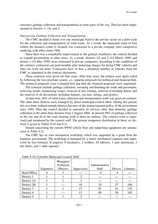 Sri Lanka

outsource garbage collection and transportation in some parts of the city. That has been implemented in districts 1, 2A, and 5.
Outsourcing Garbage Collection and Transportation
The CMC decided to hand over one municipal ward to the private sector on a pilot scale
for the collection and transportation of solid waste. As a result, the municipal ward of Fort
(where the business center is located) was contracted to a private company after competitive
tendering with effect from 1998.
Since there was a remarkable improvement in the general cleanliness, the council decided
to expand privatization to other areas. As a result, districts 2A and 5 (15 March 1999) and
district 1 (15 May 1999) were contracted to private companies. According to the conditions of
the contract, contractors are paid monthly after deducting charges for hiring CMC vehicles and
fines for work not done. Contractors have to hire a minimum number of vehicles from the
CMC as stipulated in the contract documents.
These contracts were given for four years. After four years, the tenders were again called
by following the two-envelope system, i.e., separate proposals for technical and financial bids.
The technical proposals were evaluated first and then the financial proposals were negotiated.
The contracts include garbage collection, sweeping and brushing the roads and pavements,
removing weeds, maintaining verges, removal of tree cuttings, removal of building debris, and
the removal of all decorations including banners, cut-outs, strings, and posters.
At that time, 50% of solid-waste collection and transportation work was given on contract.
The other three districts were managed by direct municipal-council labor. During this period,
this was done without enough laborers because of the nonrecruitment policy of the government
since 1994. Then the council decided to outsource all services other than domestic garbage
collection in the other three districts from 1 August 2004. At present 50% of garbage collection
of the city and all of the road cleaning work is done on contract. The contract work is supervised and monitored by the council staff. The present manpower distribution in these six districts is given in Tables 9.10 and 9.11.
Details concerning the current SWM vehicle fleet and supporting equipment are summarized in Table 9.12.
The CMC has its own mechanical workshop, which was supported by a grant from the
Japanese government. The workshop is managed by a senior mechanical engineer and supervised by two foremen. It employs 9 mechanics, 2 welders, 24 laborers, 1 auto electrician, 3
tire fitters, and 1 lathe operator.

Table 9.10: Colombo Municipal Council Staff
Managers/
Technical
Engineers
Officers
Supervisors
Head Office
4
3
—
District 1
1
1
2
District 2A
1
1
1
District 2B
1
—
18
District 3
1
1
17
District 4
1
—
13
District 5
1
1
2
– 263 –

Administrative
Staff
Drivers
4
4
—
—
—
—
10
37
07
41
08
30
—
—

Laborers
—
—
—
180
175
105
—

 