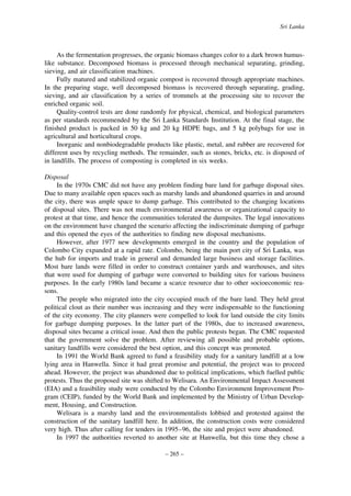 Sri Lanka

As the fermentation progresses, the organic biomass changes color to a dark brown humuslike substance. Decomposed biomass is processed through mechanical separating, grinding,
sieving, and air classification machines.
Fully matured and stabilized organic compost is recovered through appropriate machines.
In the preparing stage, well decomposed biomass is recovered through separating, grading,
sieving, and air classification by a series of trommels at the processing site to recover the
enriched organic soil.
Quality-control tests are done randomly for physical, chemical, and biological parameters
as per standards recommended by the Sri Lanka Standards Institution. At the final stage, the
finished product is packed in 50 kg and 20 kg HDPE bags, and 5 kg polybags for use in
agricultural and horticultural crops.
Inorganic and nonbiodegradable products like plastic, metal, and rubber are recovered for
different uses by recycling methods. The remainder, such as stones, bricks, etc. is disposed of
in landfills. The process of composting is completed in six weeks.
Disposal
In the 1970s CMC did not have any problem finding bare land for garbage disposal sites.
Due to many available open spaces such as marshy lands and abandoned quarries in and around
the city, there was ample space to dump garbage. This contributed to the changing locations
of disposal sites. There was not much environmental awareness or organizational capacity to
protest at that time, and hence the communities tolerated the dumpsites. The legal innovations
on the environment have changed the scenario affecting the indiscriminate dumping of garbage
and this opened the eyes of the authorities to finding new disposal mechanisms.
However, after 1977 new developments emerged in the country and the population of
Colombo City expanded at a rapid rate. Colombo, being the main port city of Sri Lanka, was
the hub for imports and trade in general and demanded large business and storage facilities.
Most bare lands were filled in order to construct container yards and warehouses, and sites
that were used for dumping of garbage were converted to building sites for various business
purposes. In the early 1980s land became a scarce resource due to other socioeconomic reasons.
The people who migrated into the city occupied much of the bare land. They held great
political clout as their number was increasing and they were indispensable to the functioning
of the city economy. The city planners were compelled to look for land outside the city limits
for garbage dumping purposes. In the latter part of the 1980s, due to increased awareness,
disposal sites became a critical issue. And then the public protests began. The CMC requested
that the government solve the problem. After reviewing all possible and probable options,
sanitary landfills were considered the best option, and this concept was promoted.
In 1991 the World Bank agreed to fund a feasibility study for a sanitary landfill at a low
lying area in Hanwella. Since it had great promise and potential, the project was to proceed
ahead. However, the project was abandoned due to political implications, which fuelled public
protests. Thus the proposed site was shifted to Welisara. An Environmental Impact Assessment
(EIA) and a feasibility study were conducted by the Colombo Environment Improvement Program (CEIP), funded by the World Bank and implemented by the Ministry of Urban Development, Housing, and Construction.
Welisara is a marshy land and the environmentalists lobbied and protested against the
construction of the sanitary landfill here. In addition, the construction costs were considered
very high. Thus after calling for tenders in 1995–96, the site and project were abandoned.
In 1997 the authorities reverted to another site at Hanwella, but this time they chose a
– 265 –

 