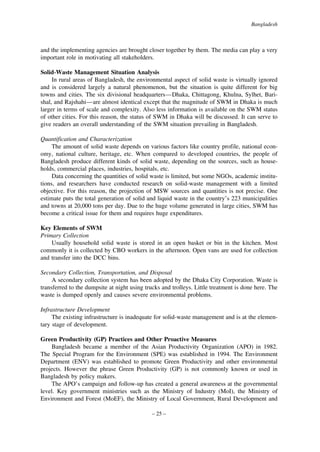 Bangladesh

and the implementing agencies are brought closer together by them. The media can play a very
important role in motivating all stakeholders.
Solid-Waste Management Situation Analysis
In rural areas of Bangladesh, the environmental aspect of solid waste is virtually ignored
and is considered largely a natural phenomenon, but the situation is quite different for big
towns and cities. The six divisional headquarters—Dhaka, Chittagong, Khulna, Sylhet, Barishal, and Rajshahi—are almost identical except that the magnitude of SWM in Dhaka is much
larger in terms of scale and complexity. Also less information is available on the SWM status
of other cities. For this reason, the status of SWM in Dhaka will be discussed. It can serve to
give readers an overall understanding of the SWM situation prevailing in Bangladesh.
Quantification and Characterization
The amount of solid waste depends on various factors like country profile, national economy, national culture, heritage, etc. When compared to developed countries, the people of
Bangladesh produce different kinds of solid waste, depending on the sources, such as households, commercial places, industries, hospitals, etc.
Data concerning the quantities of solid waste is limited, but some NGOs, academic institutions, and researchers have conducted research on solid-waste management with a limited
objective. For this reason, the projection of MSW sources and quantities is not precise. One
estimate puts the total generation of solid and liquid waste in the country’s 223 municipalities
and towns at 20,000 tons per day. Due to the huge volume generated in large cities, SWM has
become a critical issue for them and requires huge expenditures.
Key Elements of SWM
Primary Collection
Usually household solid waste is stored in an open basket or bin in the kitchen. Most
commonly it is collected by CBO workers in the afternoon. Open vans are used for collection
and transfer into the DCC bins.
Secondary Collection, Transportation, and Disposal
A secondary collection system has been adopted by the Dhaka City Corporation. Waste is
transferred to the dumpsite at night using trucks and trolleys. Little treatment is done here. The
waste is dumped openly and causes severe environmental problems.
Infrastructure Development
The existing infrastructure is inadequate for solid-waste management and is at the elementary stage of development.
Green Productivity (GP) Practices and Other Proactive Measures
Bangladesh became a member of the Asian Productivity Organization (APO) in 1982.
The Special Program for the Environment (SPE) was established in 1994. The Environment
Department (ENV) was established to promote Green Productivity and other environmental
projects. However the phrase Green Productivity (GP) is not commonly known or used in
Bangladesh by policy makers.
The APO’s campaign and follow-up has created a general awareness at the governmental
level. Key government ministries such as the Ministry of Industry (MoI), the Ministry of
Environment and Forest (MoEF), the Ministry of Local Government, Rural Development and
– 25 –

 