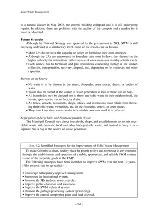 Solid-Waste Management

to a natural disaster in May 2003, the covered building collapsed and it is still undergoing
repairs. In addition, there are problems with the quality of the compost and a market for it
must be identified.
Future Strategies
Although the National Strategy was approved by the government in 2001, SWM is still
not being addressed at a satisfactory level. Some of the reasons are as follows.
• Most LAs do not have the capacity to design or formulate their own strategies.
• Although the LAs are empowered to formulate their own by-laws, they depend on the
higher authority for instructions, either because of unawareness or inability at both levels.
• Each council has to formulate and pass resolutions concerning storage at the source,
collection, transportation, recovery, disposal, etc., depending on its resources and other
capacities.
Storage at the Source
• No waste is to be thrown in the streets, footpaths, open spaces, drains, or bodies of
water.
• Waste shall be stored at the source of waste generation in two or three bins or bags.
• All households may be directed not to throw any solid waste in their neighborhood, the
streets, open spaces, vacant lots, or drains.
• All hotels, schools, restaurants, shops, offices, and institutions must refrain from throwing their solid waste, sweepings, etc. on the footpaths, streets, or open spaces.
• They must keep their waste on-site in a suitable container until it is collected.
Segregation of Recyclable and Nonbiodegradable Waste
The Municipal Council may direct households, shops, and establishments not to mix recyclable waste with domestic food and other biodegradable waste, and instead to keep it in a
separate bin or bag at the source of waste generation.

Box 9.2: Identified Strategies for the Improvement of Solid-Waste Management
To make Colombo a clean, healthy place for people to live and to protect its environment
through the establishment and operation of a stable, appropriate, and reliable SWM system
is one of the corporate goals in the CMC.
The following strategies have been identified to improve SWM over the next 10 years.
(Pilot projects can be up-scaled.)
• Encourage participatory-approach management.
• Strengthen the institutional system.
• Promote the 3Rs (reduce, reuse, recycle).
• Improve public education and awareness.
• Improve the SWM technical system.
• Promote the garbage-processing system (privatizing).
• Improve the central composting plant and final disposal.
– 268 –

 