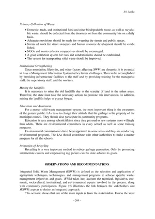 Sri Lanka

Primary Collection of Waste
• Domestic, trade, and institutional food and other biodegradable waste, as well as recyclable waste, should be collected from the doorsteps or from the community bin on a daily
basis.
• Adequate provisions should be made for sweeping the streets and public spaces.
• Norms of work for street sweepers and human resource development should be established.
• NGOs and waste-collector cooperatives should be encouraged.
• A good collection system for flats and condominiums should be established.
• The system for transporting solid waste should be improved.
Institutional Strengthening
Since population, lifestyles, and other factors affecting SWM are dynamic, it is essential
to have a Management Information System to face future challenges. This can be accomplished
by providing infrastructure facilities to the staff and by providing training for the managerial
staff, the supervisory staff, and the workers.
Mining the Landfills
It is necessary to mine the old landfills due to the scarcity of land in the urban areas.
Therefore, the state must take the necessary actions to promote this intervention. In addition,
mining the landfills helps to extract biogas.
Education and Awareness
For a proper solid-waste management system, the most important thing is the awareness
of the general public. LAs have to change their attitude that the garbage is the property of the
municipal council. They should also participate in community programs.
Education is easy among schoolchildren since they get used to new systems more willingly
than adults. There are environmental committees in every school as well as some training
programs.
Environmental commissioners have been appointed in some areas and they are conducting
environmental programs. The LAs should coordinate with other authorities to make a master
program for all the schools.
Promotion of Recycling
Recycling is a very important method to reduce garbage generation. Only by promoting
intermediate centers and empowering rag pickers can the state achieve its goals.

OBSERVATIONS AND RECOMMENDATIONS
Integrated Solid Waste Management (ISWM) is defined as the selection and application of
appropriate techniques, technologies, and management programs to achieve specific wastemanagement objectives and goals. ISWM takes into account the technical, legislative, economic, sociocultural, institutional, and environmental aspects involved in the process, along
with community participation. Figure 9.5 illustrates the link between the stakeholders and
MSWM aspects to derive an integrated approach.
This scenario shows that one of the main inputs is from the stakeholders. Unless the local
– 269 –

 
