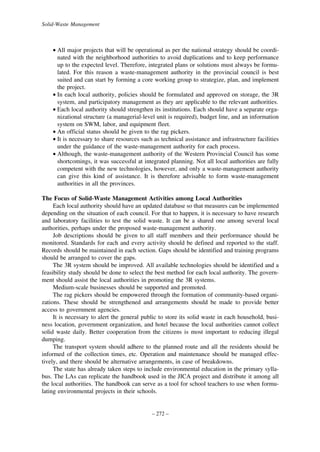 Solid-Waste Management

• All major projects that will be operational as per the national strategy should be coordinated with the neighborhood authorities to avoid duplications and to keep performance
up to the expected level. Therefore, integrated plans or solutions must always be formulated. For this reason a waste-management authority in the provincial council is best
suited and can start by forming a core working group to strategize, plan, and implement
the project.
• In each local authority, policies should be formulated and approved on storage, the 3R
system, and participatory management as they are applicable to the relevant authorities.
• Each local authority should strengthen its institutions. Each should have a separate organizational structure (a managerial-level unit is required), budget line, and an information
system on SWM, labor, and equipment fleet.
• An official status should be given to the rag pickers.
• It is necessary to share resources such as technical assistance and infrastructure facilities
under the guidance of the waste-management authority for each process.
• Although, the waste-management authority of the Western Provincial Council has some
shortcomings, it was successful at integrated planning. Not all local authorities are fully
competent with the new technologies, however, and only a waste-management authority
can give this kind of assistance. It is therefore advisable to form waste-management
authorities in all the provinces.
The Focus of Solid-Waste Management Activities among Local Authorities
Each local authority should have an updated database so that measures can be implemented
depending on the situation of each council. For that to happen, it is necessary to have research
and laboratory facilities to test the solid waste. It can be a shared one among several local
authorities, perhaps under the proposed waste-management authority.
Job descriptions should be given to all staff members and their performance should be
monitored. Standards for each and every activity should be defined and reported to the staff.
Records should be maintained in each section. Gaps should be identified and training programs
should be arranged to cover the gaps.
The 3R system should be improved. All available technologies should be identified and a
feasibility study should be done to select the best method for each local authority. The government should assist the local authorities in promoting the 3R systems.
Medium-scale businesses should be supported and promoted.
The rag pickers should be empowered through the formation of community-based organizations. These should be strengthened and arrangements should be made to provide better
access to government agencies.
It is necessary to alert the general public to store its solid waste in each household, business location, government organization, and hotel because the local authorities cannot collect
solid waste daily. Better cooperation from the citizens is most important to reducing illegal
dumping.
The transport system should adhere to the planned route and all the residents should be
informed of the collection times, etc. Operation and maintenance should be managed effectively, and there should be alternative arrangements, in case of breakdowns.
The state has already taken steps to include environmental education in the primary syllabus. The LAs can replicate the handbook used in the JICA project and distribute it among all
the local authorities. The handbook can serve as a tool for school teachers to use when formulating environmental projects in their schools.

– 272 –

 