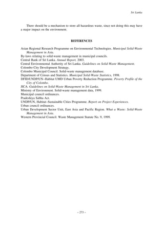 Sri Lanka

There should be a mechanism to store all hazardous waste, since not doing this may have
a major impact on the environment.

REFERENCES
Asian Regional Research Programme on Environmental Technologies. Municipal Solid-Waste
Management in Asia.
By-laws relating to solid-waste management in municipal councils.
Central Bank of Sri Lanka. Annual Report, 2003.
Central Environmental Authority of Sri Lanka. Guidelines on Solid-Waste Management.
Colombo City Development Strategy.
Colombo Municipal Council. Solid-waste management database.
Department of Census and Statistics. Municipal Solid-Waste Statistics, 1998.
DFID/UNDP/UN–Habitat UMD Urban Poverty Reduction Programme. Poverty Profile of the
City of Colombo.
JICA. Guidelines on Solid-Waste Management in Sri Lanka.
Ministry of Environment. Solid-waste management data, 1999.
Municipal council ordinances.
Pradeshiya Sabha Act.
UNDP/UN, Habitat–Sustainable Cities Programme. Report on Project Experiences.
Urban council ordinances.
Urban Development Sector Unit, East Asia and Pacific Region. What a Waste: Solid-Waste
Management in Asia.
Western Provincial Council. Waste Management Statute No. 9, 1999.

– 273 –

 