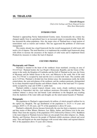 10. THAILAND
Chawalit Hongyon
Chief of the Garbage and Waste Disposal Section
Khon Kaen Municipality

INTRODUCTION
Thailand is approaching Newly Industrialized Country status. Economically the country has
changed rapidly from its agricultural base to an increased output in manufacturing. With this
has increased the urban population. Also, the major cities of Thailand have a large portion of
nonresidents such as tourists and workers. This has aggravated the problems of solid-waste
management.
The country already has a legal framework but the overall management of solid waste still
needs a lot of impetus. The need therefore is to implement the available legal framework along
with efforts to increase the awareness of the impacts of solid waste and to implement Green
Productivity measures to reduce the load of disposal.
COUNTRY PROFILE
Physiography and Climate
Thailand is situated in the heart of the southeast Asian mainland, covering an area of
513,115 km2. Thailand borders the Lao People’s Democratic Republic and the Union of Myanmar to the north, the Kingdom of Cambodia and the Gulf of Thailand on the east, the Union
of Myanmar and the Indian Ocean to the west, and Malaysia to the south. Out of the total
area, 511,770 km2 is occupied by land and the rest is covered with water. The coastline adds
up to 3,219 km. Thailand is divided into four distinct areas: the mountainous north, the fertile
central plains, the semi-arid plateau of the northeast, and the southern peninsula, distinguished
by its many beautiful tropical beaches and offshore islands. Out of the total land 7% is permanently occupied by crops and 32.88% is arable land.
Thailand exhibits a typical tropical climate: rainy, warm, cloudy southwest monsoons
(mid-May to September) and dry, cool northeast monsoons (November to mid-March). The
southern isthmus is always hot and humid. Land subsidence in the Bangkok area resulting
from the depletion of the water table and droughts are the noted natural hazards of Thailand.
Demography
The population in Thailand is approximately 64 million, of which around 6 million live in
the capital city, Bangkok. The age distribution of the population is: 24.2% is 14 years and
younger, 68.8% is 15–64 years, and 7% of the population is above 65 years.
Thailand is ethnically diverse because historically the area has been a migratory crossroad
and thus strains of Mon, Khmer, Burmese, Lao, Malay, Indian, and Chinese exist in the area.
Ethnic Thais form the majority of the population (75%) followed by Chinese (14%). Buddhism
is the main religion in Thailand, however there are also people from other religions viz., Hindu,
Muslim, and Christian. However the people of Thailand exhibit enormous cultural and social
unity. Thai and English are the main languages with several other ethnic and regional dialects;
96% of the population above 15 years old is literate.
– 274 –

 