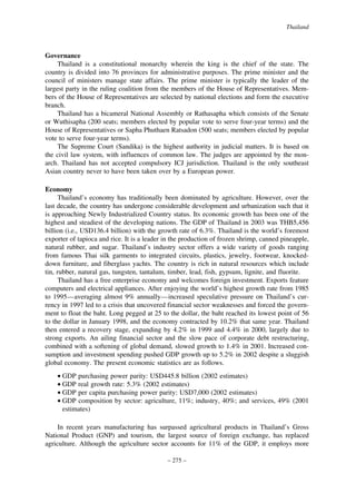 Thailand

Governance
Thailand is a constitutional monarchy wherein the king is the chief of the state. The
country is divided into 76 provinces for administrative purposes. The prime minister and the
council of ministers manage state affairs. The prime minister is typically the leader of the
largest party in the ruling coalition from the members of the House of Representatives. Members of the House of Representatives are selected by national elections and form the executive
branch.
Thailand has a bicameral National Assembly or Rathasapha which consists of the Senate
or Wuthisapha (200 seats; members elected by popular vote to serve four-year terms) and the
House of Representatives or Sapha Phuthaen Ratsadon (500 seats; members elected by popular
vote to serve four-year terms).
The Supreme Court (Sandika) is the highest authority in judicial matters. It is based on
the civil law system, with influences of common law. The judges are appointed by the monarch. Thailand has not accepted compulsory ICJ jurisdiction. Thailand is the only southeast
Asian country never to have been taken over by a European power.
Economy
Thailand’s economy has traditionally been dominated by agriculture. However, over the
last decade, the country has undergone considerable development and urbanization such that it
is approaching Newly Industrialized Country status. Its economic growth has been one of the
highest and steadiest of the developing nations. The GDP of Thailand in 2003 was THB5,456
billion (i.e., USD136.4 billion) with the growth rate of 6.3%. Thailand is the world’s foremost
exporter of tapioca and rice. It is a leader in the production of frozen shrimp, canned pineapple,
natural rubber, and sugar. Thailand’s industry sector offers a wide variety of goods ranging
from famous Thai silk garments to integrated circuits, plastics, jewelry, footwear, knockeddown furniture, and fiberglass yachts. The country is rich in natural resources which include
tin, rubber, natural gas, tungsten, tantalum, timber, lead, fish, gypsum, lignite, and fluorite.
Thailand has a free enterprise economy and welcomes foreign investment. Exports feature
computers and electrical appliances. After enjoying the world’s highest growth rate from 1985
to 1995—averaging almost 9% annually—increased speculative pressure on Thailand’s currency in 1997 led to a crisis that uncovered financial sector weaknesses and forced the government to float the baht. Long pegged at 25 to the dollar, the baht reached its lowest point of 56
to the dollar in January 1998, and the economy contracted by 10.2% that same year. Thailand
then entered a recovery stage, expanding by 4.2% in 1999 and 4.4% in 2000, largely due to
strong exports. An ailing financial sector and the slow pace of corporate debt restructuring,
combined with a softening of global demand, slowed growth to 1.4% in 2001. Increased consumption and investment spending pushed GDP growth up to 5.2% in 2002 despite a sluggish
global economy. The present economic statistics are as follows.
• GDP purchasing power parity: USD445.8 billion (2002 estimates)
• GDP real growth rate: 5.3% (2002 estimates)
• GDP per capita purchasing power parity: USD7,000 (2002 estimates)
• GDP composition by sector: agriculture, 11%; industry, 40%; and services, 49% (2001
estimates)
In recent years manufacturing has surpassed agricultural products in Thailand’s Gross
National Product (GNP) and tourism, the largest source of foreign exchange, has replaced
agriculture. Although the agriculture sector accounts for 11% of the GDP, it employs more
– 275 –

 