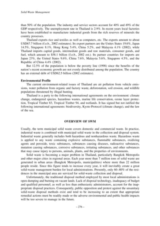 Solid-Waste Management

than 50% of the population. The industry and service sectors account for 40% and 49% of the
GDP respectively. The unemployment rate in Thailand is 2.9%. In recent years local factories
have been established to manufacture industrial goods from the rich reserves of minerals the
country possesses.
Thailand exports rice and textiles as well as computers, etc. The exports amount to about
USD67.7 billion (f.o.b., 2002 estimates). Its export partners are the Unites States 19.6%, Japan
14.5%, Singapore 8.1%, Hong Kong 5.4%, China 5.2%, and Malaysia 4.1% (2002), while
Thailand imports capital goods, intermediate goods and raw materials, consumer goods, and
fuel, which amount to $58.1 billion (f.o.b., 2002 est.). Its partner countries for imports are
Japan 23%, the United States 9.6%, China 7.6%, Malaysia 5.6%, Singapore 4.5%, and the
Republic of China 4.4% (2002).
But 12.5% of the population is below the poverty line (1998) since the benefits of the
nation’s recent economic growth are not evenly distributed among the population. The country
has an external debt of USD62.5 billion (2002 estimates).
Environmental Profile
The current environment-related issues of Thailand are air pollution from vehicle emissions, water pollution from organic and factory waste, deforestation, soil erosion, and wildlife
populations threatened by illegal hunting.
Thailand is a party to the following international agreements on the environment: climate
change, endangered species, hazardous wastes, marine life conservation, ozone layer protection, Tropical Timber 83, Tropical Timber 94, and wetlands. It has signed but not ratified the
following international agreements: biodiversity, Kyoto Protocol (climate change), and the law
of the sea.

OVERVIEW OF SWM
Usually, the term municipal solid waste covers domestic and commercial waste. In practice,
industrial waste is combined with municipal solid waste in the collection and disposal system.
Industrial waste generally includes both hazardous and nonhazardous waste. Hazardous waste
is applied to any waste containing explosive substances, flammable substances, oxidizing
agents and peroxide, toxic substances, substances causing diseases, radioactive substances,
mutation causing substances, corrosive substances, irritating substances, and other substances
that may cause injury to persons, animals, plants, and the properties of environments.
Solid waste is becoming a major problem in Thailand, particularly Bangkok Metropolis
and other major cities in regional areas. Each year more than 7 million tons of solid waste are
generated in urban areas (Bangkok Metropolis, municipalities) where more than 22 million
people reside. Since this figure tends to increase every year, it will inevitably create a great
solid-waste management burden for local administrations. Presently, only 60–80% of the residences in the municipal area are serviced for solid-waste collection and disposal.
Unfortunately, the traditional disposal method employed by most local administrations is
open dumping and burning on vacant lands. Lack of disposal technology, inadequacy of budget
and qualified personnel, as well as less than enthusiastic administrators, account for the inappropriate disposal practices. Consequently, public opposition and protest against the unsanitary
solid-waste disposal methods exist and tend to be increasing to an extent that appropriate
remedial actions must be readily made or the adverse environmental and public health impacts
will be too severe to manage in the future.
– 276 –

 