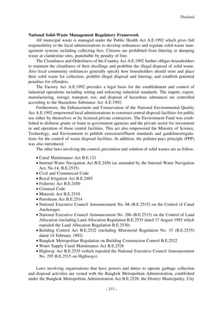 Thailand

National Solid-Waste Management Regulatory Framework
All municipal waste is managed under the Public Health Act A.E.1992 which gives full
responsibility to the local administrations to develop ordinances and regulate solid-waste management systems including collecting fees. Citizens are prohibited from littering or dumping
waste at clandestine sites, punishable by penalty of fine.
The Cleanliness and Orderliness of the Country Act A.E.1992 further obliges householders
to maintain the cleanliness of their dwellings and prohibits the illegal disposal of solid waste.
Also local community ordinances generally specify how householders should store and place
their solid waste for collection, prohibit illegal disposal and littering, and establish potential
penalties for offenders.
The Factory Act A.E.1992 provides a legal basis for the establishment and control of
industrial operations including setting and enforcing industrial standards. The import, export,
manufacturing, storage, transport, use, and disposal of hazardous substances are controlled
according to the Hazardous Substance Act A.E.1992.
Furthermore, the Enhancement and Conservation of the National Environmental Quality
Act A.E.1992 empowered local administrations to construct central disposal facilities for public
use either by themselves or by licensed private contractors. The Environment Fund was established to disburse grants or loans to government agencies and the private sector for investment
in and operation of those central facilities. This act also empowered the Ministry of Science,
Technology, and Environment to publish emission/effluent standards and guidelines/regulations for the control of waste disposal facilities. In addition, the polluter-pays principle (PPP)
was also introduced.
The other laws involving the control, prevention and solution of solid wastes are as follow.
• Canal Maintenance Act B.E.121
• Internal Water Navigation Act B.E.2456 (as amended by the Internal Water Navigation
Act, No.14, B.E.2535)
• Civil and Commercial Code
• Royal Irrigation Act B.E.2485
• Fisheries Act B.E.2450
• Criminal Code
• Minerals Act B.E.2510
• Petroleum Act B.E.2514
• National Executive Council Announcement No. 68 (B.E.2515) on the Control of Canal
Anchorages
• National Executive Council Announcement No. 286 (B.E.2515) on the Control of Land
Allocation (including Land Allocation Regulation B.E.2535 dated 17 August 1992 which
repealed the Land Allocation Regulation B.E.2530)
• Building Control Act B.E.2522 (including Ministerial Regulation No. 33 (B.E.2535)
dated 14 February 1992)
• Bangkok Metropolitan Regulation on Building Construction Control B.E.2522
• Water Supply Canal Maintenance Act B.E.2526
• Highway Act B.E.2535 (which repealed the National Executive Council Announcement
No. 295 B.E.2515 on Highways)
Laws involving organizations that have powers and duties to operate garbage collection
and disposal activities are vested with the Bangkok Metropolitan Administration, established
under the Bangkok Metropolitan Administration Act B.E.2528; the District Municipality, City
– 277 –

 