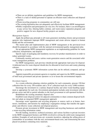 Thailand

• There are no definite regulations and guidelines for MSW management.
• There is a lack of skilled personnel to operate an efficient waste collection and disposal
practice.
• Waste-recycling programs in communities are still rare.
• The existing legislation does not adequately and effectively facilitate MSW management.
• Public cooperation and participation are very low. For instance, there is an unwillingness
to pay service fees, littering habits continue, and waste-source separation programs and
positive support for new disposal facility projects are needed.
Management Aspects
Apply the polluter-pay principle to all waste generators including citizens and government
agencies who implement improper MSW management and create adverse impacts to human
health and the environment.
The master plan and implementation plan of MSW management at the provincial level
should be prepared in accordance with the national environmental-quality management plan.
Set up appropriate MSW management regulations as an implementing guideline for waste
collection, transportation, and disposal.
Specify types of packaging and mandatory recovery for product manufacturers in order to
reduce generated wastes.
Continually monitor and assess various waste-generation sources and the associated solidwaste management problems.
For MSW management, each province should provide appropriate land areas for disposal.
A dedicated area for waste disposal should also be allocated in local town and county planning
schemes.
Develop a systematic MSW information system that can be utilized, compared, and updated.
Appoint responsible government agencies to regulate and supervise the MSW management
of both local government and private operators so as to lessen the environmental impacts.
Investment Aspects
As a waste-collection planning criterion guideline for each community, procure 150-liter
collection bins for every 350 residents and a 10 m3 collection truck for every 5,000 residents.
Encourage the investment in a sanitary disposal facility and select waste-handling equipment as appropriate for each site. Government participation includes joint investment with the
private sector and full or partial subsidies to the local government in self-operated facilities.
Rehabilitate the existing unsanitary disposal sites.
Establish waste-disposal centers for adjacent communities to share common disposal facilities and adopt an integrated MSW management approach.
Encourage waste separation and recycling programs at sources such as at homes, businesses, institutions, and factories by employing a segregation strategy that matches the appropriate and effective waste collection and disposal practices.
Promote private investment in MSW management and recycling businesses and establish
a waste-recycling information center.
Provide funding, incentives, technical assistance, and various facilities to private investors
in the MSW management business and NGOs involved in solving the solid-waste management
problem. Examples of such provisions are: economic incentives, adjusting the selling prices of
commodities in accordance with the real, environment-based costs, and restructuring the taxes
placed on products containing toxic materials.
– 281 –

 