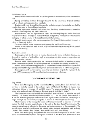 Solid-Waste Management

Legislative Aspects
Review related laws on tariffs for MSW management in accordance with the current situation.
Set up appropriate pollution-discharge standards for the solid-waste disposal facilities,
such as effluent and stack-emissions standards.
Declare solid-waste disposal facilities another pollution source whose discharges shall be
regulated pursuant to the established standards.
Develop regulations, standards, and related laws for setting up mechanisms for recovered
materials, waste recycling, and source reduction.
Review related laws and regulations on tariffs for waste recycling and source reduction.
Higher tariffs should be imposed on manufacturers that produce commodities with excessive
packaging or a high volume of discarded materials to be handled.
Regulate an appropriate solid-waste management for the public transportation terminals of
railways, buses and ferries.
Set up regulations on the management of construction and demolition waste.
Initiate an environmental audit system for pollution sources by promoting private participation in this activity.
Supportive Aspects
Encourage private involvement in running businesses for waste collection, hauling, and
disposal in a variety of undertakings such as contracting-out, joint venture, concession, and
facility operation contracts.
Promote public education programs and correct the attitude and social values concerning
public cleanliness and proper MSW management for all children and citizens in the society.
Initiate education and training programs to foster technical and administrative capabilities
among concerned local-government and private personnel in the area of MSW management.
Encourage research and appropriate technology-development projects for coping with the
rising MSW management problems and enhancing management efficiency.

CASE STUDY: KHON KAEN CITY
City Profile
Khon Kaen Municipality (KKM) is located in Muang District, Khon Kaen Province. The
province is centrally located in the northeast region of Thailand. The KKM is located on a
plain at an altitude of between 150 and 200 meters. The areas surrounding the plain to the
north, west, and south reach 215 meters. The total area of the KKM is 46 km2.
The climate of the region is tropical/semi-tropical, with long hours of sunshine and high
humidity. The average annual temperature is around 27° C and the average annual rainfall is
1,244 mm. Both the geography and climate of the region make it suitable for a wide range of
crops, although it is occasionally susceptible to periods of both drought and flooding.
The topography of the municipality area is undulating terrain with an elevation of 150–200
meters. The high elevation area is located in the north at the Khon Kaen University area. The
moderate elevation area is located in the central and southeastern area of the municipality. The
low elevation area is located around the natural ponds, streams, and canals, such as Bung
(lagoon) Kaen Nakhon, Nong (lagoon), Kote and Klong (canal) Rong Muang.
Khon Kaen Municipality is responsible for the solid-waste management of the area. Solid
waste is collected and transported for disposal to landfills at Ban Kam Bon, Tambon Non Ton,
– 282 –

 