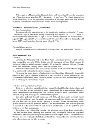 Solid-Waste Management

With respect to all healthcare facilities and clinics with fewer than 30 beds, the generation
rate of infectious waste was about 27.15 kg per day (10 tons/year). The related organizations
should immediately begin the appropriate management of infectious waste from these sources
to prevent environmental degradation and adverse public health problems.
Solid-Waste Characteristics and Quantification
Physical Characteristics
The density of solid waste collected in the Municipality area is approximately 217 kg/m3.
This is in the range of solid-waste density estimated by other agencies, i.e., 217–233 kg/m3. A
major component is food residue, as high as 47.27%. Other components are plastic (15.94%),
paper (15.21%), glass (6.28%), wood and leaves (5.40%), recycled solid waste that can be sold
(about 22.2%), and hazardous domestic waste (about 1.17%).
Chemical Characteristics
Analysis results of the solid-waste chemical characteristics are presented in Table 10.8.
Key Elements of SWM
Collection
Currently, the Cleansing Unit of the Khon Kaen Municipality consists of 270 workers
(data surveyed in November 1996), divided into: (1) permanent workers: 24 drivers and 25
workers in other jobs and (2) temporary workers: 82 workers for collection vehicles, 72 workers for road and market cleaning, and 67 workers for other jobs.
The solid-waste collection area is divided into 17 zones. Each collection vehicle is responsible for the solid-waste collection in its designated zone.
At present, the major pattern of collection for the Khon Kaen Municipality is curbside
collection. This type of collection is economical and convenient to operate and there is a low
accident risk to the workers. Other collection patterns can be considered when the Municipality
has an adequacy of personnel and budget.
Collection System for Infectious Waste
The types of infectious waste identified are human blood and blood products, cultures and
stocks of infectious agents, pathological waste, contaminated sharps, contaminated laboratory
waste, contaminated waste from patient care, discarded biological waste, contaminated animal
carcasses, body parts, bedding, and contaminated equipment.
Each clinic and small hospital is provided with thick, red plastic sacks and small plastic
bins. The plastic bins are used for needles and sharp items and when full, they are put into the
red sack. The clinics are given one sack per day or one every second day depending on the
quantity of infectious waste produced. The sacks are delivered in two sizes. Bins are provided
as required. It is the responsibility of each clinic or small hospital to ask the collection crew
for these as per their requirements.
The red sacks are collected by a special crew appointed by the Khon Kaen Municipality.
They wear red suits when collecting, which makes it easy to recognize them when they come
to the clinics. The collection crew goes inside the clinics or hospital and asks for the red sacks;
the sacks must not be placed outside but stored inside the clinics or hospital until the collection
crew asks for them and provides new ones.
– 286 –

 