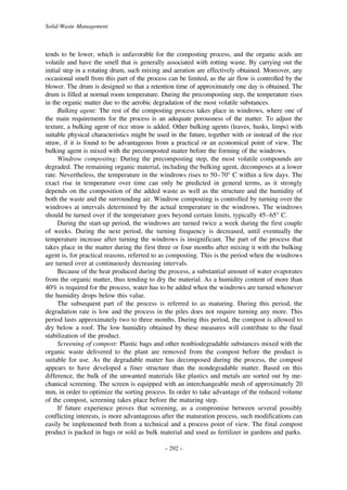 Solid-Waste Management

tends to be lower, which is unfavorable for the composting process, and the organic acids are
volatile and have the smell that is generally associated with rotting waste. By carrying out the
initial step in a rotating drum, such mixing and aeration are effectively obtained. Moreover, any
occasional smell from this part of the process can be limited, as the air flow is controlled by the
blower. The drum is designed so that a retention time of approximately one day is obtained. The
drum is filled at normal room temperature. During the precomposting step, the temperature rises
in the organic matter due to the aerobic degradation of the most volatile substances.
Bulking agent: The rest of the composting process takes place in windrows, where one of
the main requirements for the process is an adequate porousness of the matter. To adjust the
texture, a bulking agent of rice straw is added. Other bulking agents (leaves, husks, limps) with
suitable physical characteristics might be used in the future, together with or instead of the rice
straw, if it is found to be advantageous from a practical or an economical point of view. The
bulking agent is mixed with the precomposted matter before the forming of the windrows.
Windrow composting: During the precomposting step, the most volatile compounds are
degraded. The remaining organic material, including the bulking agent, decomposes at a lower
rate. Nevertheless, the temperature in the windrows rises to 50–70° C within a few days. The
exact rise in temperature over time can only be predicted in general terms, as it strongly
depends on the composition of the added waste as well as the structure and the humidity of
both the waste and the surrounding air. Windrow composting is controlled by turning over the
windrows at intervals determined by the actual temperature in the windrows. The windrows
should be turned over if the temperature goes beyond certain limits, typically 45–65° C.
During the start-up period, the windrows are turned twice a week during the first couple
of weeks. During the next period, the turning frequency is decreased, until eventually the
temperature increase after turning the windrows is insignificant. The part of the process that
takes place in the matter during the first three or four months after mixing it with the bulking
agent is, for practical reasons, referred to as composting. This is the period when the windrows
are turned over at continuously decreasing intervals.
Because of the heat produced during the process, a substantial amount of water evaporates
from the organic matter, thus tending to dry the material. As a humidity content of more than
40% is required for the process, water has to be added when the windrows are turned whenever
the humidity drops below this value.
The subsequent part of the process is referred to as maturing. During this period, the
degradation rate is low and the process in the piles does not require turning any more. This
period lasts approximately two to three months. During this period, the compost is allowed to
dry below a roof. The low humidity obtained by these measures will contribute to the final
stabilization of the product.
Screening of compost: Plastic bags and other nonbiodegradable substances mixed with the
organic waste delivered to the plant are removed from the compost before the product is
suitable for use. As the degradable matter has decomposed during the process, the compost
appears to have developed a finer structure than the nondegradable matter. Based on this
difference, the bulk of the unwanted materials like plastics and metals are sorted out by mechanical screening. The screen is equipped with an interchangeable mesh of approximately 20
mm, in order to optimize the sorting process. In order to take advantage of the reduced volume
of the compost, screening takes place before the maturing step.
If future experience proves that screening, as a compromise between several possibly
conflicting interests, is more advantageous after the maturation process, such modifications can
easily be implemented both from a technical and a process point of view. The final compost
product is packed in bags or sold as bulk material and used as fertilizer in gardens and parks.
– 292 –

 