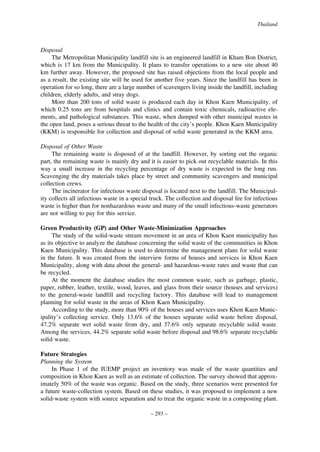 Thailand

Disposal
The Metropolitan Municipality landfill site is an engineered landfill in Kham Bon District,
which is 17 km from the Municipality. It plans to transfer operations to a new site about 40
km further away. However, the proposed site has raised objections from the local people and
as a result, the existing site will be used for another five years. Since the landfill has been in
operation for so long, there are a large number of scavengers living inside the landfill, including
children, elderly adults, and stray dogs.
More than 200 tons of solid waste is produced each day in Khon Kaen Municipality, of
which 0.25 tons are from hospitals and clinics and contain toxic chemicals, radioactive elements, and pathological substances. This waste, when dumped with other municipal wastes in
the open land, poses a serious threat to the health of the city’s people. Khon Kaen Municipality
(KKM) is responsible for collection and disposal of solid waste generated in the KKM area.
Disposal of Other Waste
The remaining waste is disposed of at the landfill. However, by sorting out the organic
part, the remaining waste is mainly dry and it is easier to pick out recyclable materials. In this
way a small increase in the recycling percentage of dry waste is expected in the long run.
Scavenging the dry materials takes place by street and community scavengers and municipal
collection crews.
The incinerator for infectious waste disposal is located next to the landfill. The Municipality collects all infectious waste in a special truck. The collection and disposal fee for infectious
waste is higher than for nonhazardous waste and many of the small infectious-waste generators
are not willing to pay for this service.
Green Productivity (GP) and Other Waste-Minimization Approaches
The study of the solid-waste stream movement in an area of Khon Kaen municipality has
as its objective to analyze the database concerning the solid waste of the communities in Khon
Kaen Municipality. This database is used to determine the management plans for solid waste
in the future. It was created from the interview forms of houses and services in Khon Kaen
Municipality, along with data about the general- and hazardous-waste rates and waste that can
be recycled.
At the moment the database studies the most common waste, such as garbage, plastic,
paper, rubber, leather, textile, wood, leaves, and glass from their source (houses and services)
to the general-waste landfill and recycling factory. This database will lead to management
planning for solid waste in the areas of Khon Kaen Municipality.
According to the study, more than 90% of the houses and services uses Khon Kaen Municipality’s collecting service. Only 13.6% of the houses separate solid waste before disposal,
47.2% separate wet solid waste from dry, and 37.6% only separate recyclable solid waste.
Among the services, 44.2% separate solid waste before disposal and 98.6% separate recyclable
solid waste.
Future Strategies
Planning the System
In Phase 1 of the IUEMP project an inventory was made of the waste quantities and
composition in Khon Kaen as well as an estimate of collection. The survey showed that approximately 50% of the waste was organic. Based on the study, three scenarios were presented for
a future waste-collection system. Based on these studies, it was proposed to implement a new
solid-waste system with source separation and to treat the organic waste in a composting plant.
– 293 –

 