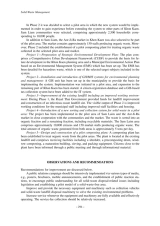 Solid-Waste Management

In Phase 2 it was decided to select a pilot area in which the new system would be implemented in order to gain experience before extending the system to other parts of Khon Kaen.
Sam Liam communities were selected, comprising approximately 2,500 households corresponding to 10,000 people.
In addition to Sam Liam, the Aor-Ji-Ra market in Khon Kaen was also selected to be part
of the pilot area. The market contains approximately 150 stalls producing organic waste. Moreover, Phase 2 included the establishment of a pilot composting plant for treating organic waste
collected in the selected pilot area and market.
Project 1—Preparation of Strategic Environmental Development Plan: The plan comprises a Comprehensive Urban Development Framework (CUDF) to provide the basis for future development in the Khon Kaen planning area and a Municipal Environmental Action Plan
based on an Environmental Management System (EMS) which has been set up. The EMS has
been detailed for hazardous waste, which is one of the selected target subjects included in the
system.
Project 2—Installation and introduction of GIS/MIS systems for environmental planning
and management: A GIS unit has been set up in the municipality to provide the basis for
implementing the system. Implementation was initiated in a pilot area, and expansion to the
remaining part of Khon Kaen has been started. A citizen-registration database and a GIS-based
tax-collection system have been added to the IT system.
Project 3—Improvement of the existing landfill including an improved working environment: During Phase 1, the Royal Thai Government provided funds for landfill improvement
and construction of an infectious-waste landfill site. The visible output of Phase 2 is improved
working conditions for the municipal staff including improved staff facilities and housing.
Project 4—Introduction of a new sorting and collection system for solid waste in a pilot
area: The project has been implemented in the pilot area of Sam Laim and the Aor-Ji-Ra
market in close cooperation with the communities and the market. The waste is sorted into an
organic fraction and a remaining fraction, including recyclable materials. The Sam Laim area
comprises approximately 10,000 citizens and 150 market stalls producing organic waste. The
total amount of organic waste generated from both areas is approximately 5 tons per day.
Project 5—Design and construction of a pilot composting plant: A composting plant has
been established to treat organic waste from the pilot areas. The plant is located at the existing
landfill and comprises receiving facilities including a shredder, a precomposting drum, windrow composting, a maturation building, sieving, and packing equipment. Citizens close to the
plant have been informed through a public meeting and through informational material.

OBSERVATIONS AND RECOMMENDATIONS
Recommendations for improvement are discussed below.
A public relations campaign should be intensively implemented via various types of media,
e.g., posters, brochures, mobile announcements, and the establishment of public reaction stations, to encourage public understanding for all solid-waste disposal-related issues including
legislation and establishing a pilot model of a solid-waste-free area.
Improve and provide the necessary equipment and machinery such as collection vehicles
and solid-waste landfill disposal machinery to solve the existing environmental problems.
Increase service whenever the equipment and machinery are fully available and effectively
operating. The service-fee collection should be relatively increased.
– 294 –

 