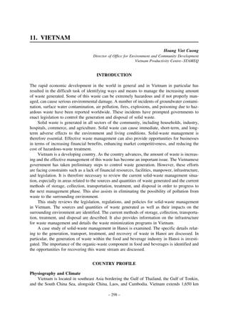 11. VIETNAM
Hoang Viet Cuong
Director of Office for Environment and Community Development
Vietnam Productivity Centre–STAMEQ

INTRODUCTION
The rapid economic development in the world in general and in Vietnam in particular has
resulted in the difficult task of identifying ways and means to manage the increasing amount
of waste generated. Some of this waste can be extremely hazardous and if not properly managed, can cause serious environmental damage. A number of incidents of groundwater contamination, surface water contamination, air pollution, fires, explosions, and poisoning due to hazardous waste have been reported worldwide. These incidents have prompted governments to
enact legislation to control the generation and disposal of solid waste.
Solid waste is generated in all sectors of the community, including households, industry,
hospitals, commerce, and agriculture. Solid waste can cause immediate, short-term, and longterm adverse effects to the environment and living conditions. Solid-waste management is
therefore essential. Effective waste management can also provide opportunities for businesses
in terms of increasing financial benefits, enhancing market competitiveness, and reducing the
cost of hazardous-waste treatment.
Vietnam is a developing country. As the country advances, the amount of waste is increasing and the effective management of this waste has become an important issue. The Vietnamese
government has taken preliminary steps to control waste generation. However, these efforts
are facing constraints such as a lack of financial resources, facilities, manpower, infrastructure,
and legislation. It is therefore necessary to review the current solid-waste management situation, especially in areas related to the sources and quantities of waste generated and the current
methods of storage, collection, transportation, treatment, and disposal in order to progress to
the next management phase. This also assists in eliminating the possibility of pollution from
waste to the surrounding environment.
This study reviews the legislation, regulations, and policies for solid-waste management
in Vietnam. The sources and quantities of waste generated as well as their impacts on the
surrounding environment are identified. The current methods of storage, collection, transportation, treatment, and disposal are described. It also provides information on the infrastructure
for waste management and details the waste minimization programs in Vietnam.
A case study of solid-waste management in Hanoi is examined. The specific details relating to the generation, transport, treatment, and recovery of waste in Hanoi are discussed. In
particular, the generation of waste within the food and beverage industry in Hanoi is investigated. The importance of the organic-waste component in food and beverages is identified and
the opportunities for recovering this waste stream are discussed.
COUNTRY PROFILE
Physiography and Climate
Vietnam is located in southeast Asia bordering the Gulf of Thailand, the Gulf of Tonkin,
and the South China Sea, alongside China, Laos, and Cambodia. Vietnam extends 1,650 km
– 298 –

 