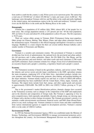 Vietnam

from north to south but the country is only 50 km across at its narrowest point. The nation has
a total area of 329,560 km2 of which 325,360 km2 is land, and water covers 4,200 km2. The
landscape varies throughout Vietnam with low and flat deltas in the south and north, highlands
in the central region, and mountainous region in the far north and northwest. Vietnam’s main
rivers are the Red River in the north and the Mekong River in the south.
Demography
Vietnam has a population of 83 million (July 2004); almost 80% of the people live in
rural areas. The average population density is 251 persons per km2. Of the total population,
30% are below 14 years and about 6% of the population is above 65 years. The life expectancy
is 70.35 years.
There are various ethnic groups in Vietnam, Kinh (Vietnamese) being most populous.
Other groups are Chinese, Hmong, Thai, Khmer, Cham, and other ethnic minorities based in
the mountainous region. Vietnamese is the official language and English is favored as a second
language. Buddhism is a main religion but there are several million Roman Catholics and a
smaller number of Protestants and Muslims.
Governance
Vietnam is a socialist and communist country. The government of Vietnam is currently
divided into four levels of administration: the national level, the provincial and urban authorities (64 provinces and 4 urban authorities, Hanoi, Ho Chi Minh City, Hai Phong, and Da
Nang), urban precincts and rural districts, and urban wards and rural communes (2,366 wards
and 8,859 communes). Each commune contains five villages. Every level of administration has
an executive branch and a people’s committee, a legislative branch and a people’s council.
Economy
The Vietnamese economy is based on the agriculture, industry, and service sectors. While
the industry and service sectors provide larger contributions to the GDP, agriculture remains
the main occupation, employing 63% of the labor force. Agricultural products include rice,
corn, potatoes, and rubber. Food processing, garments, shoe making, and machine-building are
the major industries. Vietnam mainly exports rice and fuel, to a total of USD15,100 million.
Export partnership has been established with the United States, China, Japan, Australia, and
Germany. The import items include food, fuel, energy, and other capital goods and amounts
to approximately USD16,000. The GDP (in 2001) was USD32.7 billion, growing at 7% per
year.
Due to the government’s market liberalization policies, dramatic changes have occurred
in the Vietnamese economy such as changes in the composition of the GDP and employment
and in the direction and composition of foreign trade. But Vietnam is appearing to lose its
price competitiveness, both regionally and globally. Exports, though strong, are showing signs
of fatigue with a decline in direct foreign investment. The Vietnam government’s priority is to
maintain a stable microeconomic environment, financial sector, and SOE (State Owned Enterprises) to any stock exchange rate. Vietnam continues to receive loans and other contributions
from various international agencies to support its development activities. Vietnam’s external
debt is in the order of USD14.5 million.
Environmental Profile
In 1993 the National Environmental Agency (NEA) was established under the Ministry of
Science, Technology, and Environment (MOSTE) to manage environmental protection activities throughout the country. An Environment Management Division was also established in
– 299 –

 