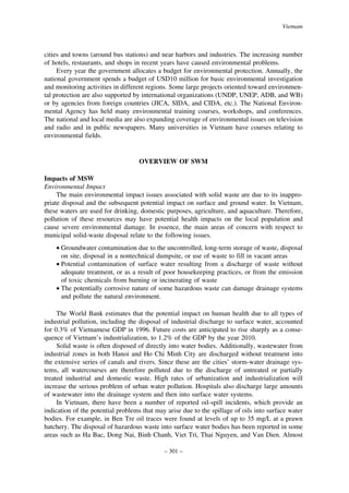 Vietnam

cities and towns (around bus stations) and near harbors and industries. The increasing number
of hotels, restaurants, and shops in recent years have caused environmental problems.
Every year the government allocates a budget for environmental protection. Annually, the
national government spends a budget of USD10 million for basic environmental investigation
and monitoring activities in different regions. Some large projects oriented toward environmental protection are also supported by international organizations (UNDP, UNEP, ADB, and WB)
or by agencies from foreign countries (JICA, SIDA, and CIDA, etc.). The National Environmental Agency has held many environmental training courses, workshops, and conferences.
The national and local media are also expanding coverage of environmental issues on television
and radio and in public newspapers. Many universities in Vietnam have courses relating to
environmental fields.

OVERVIEW OF SWM
Impacts of MSW
Environmental Impact
The main environmental impact issues associated with solid waste are due to its inappropriate disposal and the subsequent potential impact on surface and ground water. In Vietnam,
these waters are used for drinking, domestic purposes, agriculture, and aquaculture. Therefore,
pollution of these resources may have potential health impacts on the local population and
cause severe environmental damage. In essence, the main areas of concern with respect to
municipal solid-waste disposal relate to the following issues.
• Groundwater contamination due to the uncontrolled, long-term storage of waste, disposal
on site, disposal in a nontechnical dumpsite, or use of waste to fill in vacant areas
• Potential contamination of surface water resulting from a discharge of waste without
adequate treatment, or as a result of poor housekeeping practices, or from the emission
of toxic chemicals from burning or incinerating of waste
• The potentially corrosive nature of some hazardous waste can damage drainage systems
and pollute the natural environment.
The World Bank estimates that the potential impact on human health due to all types of
industrial pollution, including the disposal of industrial discharge to surface water, accounted
for 0.3% of Vietnamese GDP in 1996. Future costs are anticipated to rise sharply as a consequence of Vietnam’s industrialization, to 1.2% of the GDP by the year 2010.
Solid waste is often disposed of directly into water bodies. Additionally, wastewater from
industrial zones in both Hanoi and Ho Chi Minh City are discharged without treatment into
the extensive series of canals and rivers. Since these are the cities’ storm-water drainage systems, all watercourses are therefore polluted due to the discharge of untreated or partially
treated industrial and domestic waste. High rates of urbanization and industrialization will
increase the serious problem of urban water pollution. Hospitals also discharge large amounts
of wastewater into the drainage system and then into surface water systems.
In Vietnam, there have been a number of reported oil-spill incidents, which provide an
indication of the potential problems that may arise due to the spillage of oils into surface water
bodies. For example, in Ben Tre oil traces were found at levels of up to 35 mg/L at a prawn
hatchery. The disposal of hazardous waste into surface water bodies has been reported in some
areas such as Ha Bac, Dong Nai, Binh Chanh, Viet Tri, Thai Nguyen, and Van Dien. Almost
– 301 –

 