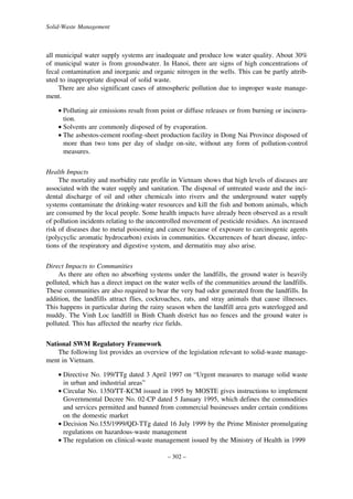 Solid-Waste Management

all municipal water supply systems are inadequate and produce low water quality. About 30%
of municipal water is from groundwater. In Hanoi, there are signs of high concentrations of
fecal contamination and inorganic and organic nitrogen in the wells. This can be partly attributed to inappropriate disposal of solid waste.
There are also significant cases of atmospheric pollution due to improper waste management.
• Polluting air emissions result from point or diffuse releases or from burning or incineration.
• Solvents are commonly disposed of by evaporation.
• The asbestos-cement roofing-sheet production facility in Dong Nai Province disposed of
more than two tons per day of sludge on-site, without any form of pollution-control
measures.
Health Impacts
The mortality and morbidity rate profile in Vietnam shows that high levels of diseases are
associated with the water supply and sanitation. The disposal of untreated waste and the incidental discharge of oil and other chemicals into rivers and the underground water supply
systems contaminate the drinking-water resources and kill the fish and bottom animals, which
are consumed by the local people. Some health impacts have already been observed as a result
of pollution incidents relating to the uncontrolled movement of pesticide residues. An increased
risk of diseases due to metal poisoning and cancer because of exposure to carcinogenic agents
(polycyclic aromatic hydrocarbon) exists in communities. Occurrences of heart disease, infections of the respiratory and digestive system, and dermatitis may also arise.
Direct Impacts to Communities
As there are often no absorbing systems under the landfills, the ground water is heavily
polluted, which has a direct impact on the water wells of the communities around the landfills.
These communities are also required to bear the very bad odor generated from the landfills. In
addition, the landfills attract flies, cockroaches, rats, and stray animals that cause illnesses.
This happens in particular during the rainy season when the landfill area gets waterlogged and
muddy. The Vinh Loc landfill in Binh Chanh district has no fences and the ground water is
polluted. This has affected the nearby rice fields.
National SWM Regulatory Framework
The following list provides an overview of the legislation relevant to solid-waste management in Vietnam.
• Directive No. 199/TTg dated 3 April 1997 on “Urgent measures to manage solid waste
in urban and industrial areas”
• Circular No. 1350/TT-KCM issued in 1995 by MOSTE gives instructions to implement
Governmental Decree No. 02-CP dated 5 January 1995, which defines the commodities
and services permitted and banned from commercial businesses under certain conditions
on the domestic market
• Decision No.155/1999/QD-TTg dated 16 July 1999 by the Prime Minister promulgating
regulations on hazardous-waste management
• The regulation on clinical-waste management issued by the Ministry of Health in 1999
– 302 –

 