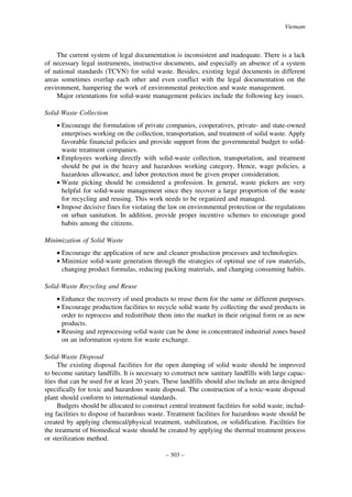 Vietnam

The current system of legal documentation is inconsistent and inadequate. There is a lack
of necessary legal instruments, instructive documents, and especially an absence of a system
of national standards (TCVN) for solid waste. Besides, existing legal documents in different
areas sometimes overlap each other and even conflict with the legal documentation on the
environment, hampering the work of environmental protection and waste management.
Major orientations for solid-waste management policies include the following key issues.
Solid-Waste Collection
• Encourage the formulation of private companies, cooperatives, private- and state-owned
enterprises working on the collection, transportation, and treatment of solid waste. Apply
favorable financial policies and provide support from the governmental budget to solidwaste treatment companies.
• Employees working directly with solid-waste collection, transportation, and treatment
should be put in the heavy and hazardous working category. Hence, wage policies, a
hazardous allowance, and labor protection must be given proper consideration.
• Waste picking should be considered a profession. In general, waste pickers are very
helpful for solid-waste management since they recover a large proportion of the waste
for recycling and reusing. This work needs to be organized and managed.
• Impose decisive fines for violating the law on environmental protection or the regulations
on urban sanitation. In addition, provide proper incentive schemes to encourage good
habits among the citizens.
Minimization of Solid Waste
• Encourage the application of new and cleaner production processes and technologies.
• Minimize solid-waste generation through the strategies of optimal use of raw materials,
changing product formulas, reducing packing materials, and changing consuming habits.
Solid-Waste Recycling and Reuse
• Enhance the recovery of used products to reuse them for the same or different purposes.
• Encourage production facilities to recycle solid waste by collecting the used products in
order to reprocess and redistribute them into the market in their original form or as new
products.
• Reusing and reprocessing solid waste can be done in concentrated industrial zones based
on an information system for waste exchange.
Solid-Waste Disposal
The existing disposal facilities for the open dumping of solid waste should be improved
to become sanitary landfills. It is necessary to construct new sanitary landfills with large capacities that can be used for at least 20 years. These landfills should also include an area designed
specifically for toxic and hazardous waste disposal. The construction of a toxic-waste disposal
plant should conform to international standards.
Budgets should be allocated to construct central treatment facilities for solid waste, including facilities to dispose of hazardous waste. Treatment facilities for hazardous waste should be
created by applying chemical/physical treatment, stabilization, or solidification. Facilities for
the treatment of biomedical waste should be created by applying the thermal treatment process
or sterilization method.
– 303 –

 