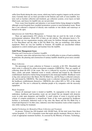 Solid-Waste Management

suffer from floods during the rainy season, which may lead to negative impacts on the environment. Currently there are no liners provided on the bottoms and walls of most landfills. Systems such as leachate collection and treatment, gas collection systems, cover layers on landfilled waste, and fences for landfill sites are not provided.
Toxic waste from hospitals and industries is not treated before being dumped at landfills,
although several hospitals have installed incineration systems to treat biomedical waste. Waste
that is not collected is disposed of directly onto roadsides or into ditches and waterways or
burned in the open.
Infrastructure for Solid-Waste Management
There are approximately 870 vehicles in Vietnam that are used for the work of urban
environmental sanitation. About 90% of them are old vehicles. The utilization factor is 70–
80%. There are two organizations treating solid waste for fertilizer through composting, one
in Cau Dien-Hanoi and the other in Ho Chi Minh City, that use technology with modern
equipment. There are very few landfills in Vietnam. All landfills are uncontrolled without
equipment to control emitted gases and leachate from the landfills.
Solid-Waste Management Issues
Planning and Construction of Sanitary Landfills
At present, some cities and provinces have a lot of difficulties in terms of land availability.
In particular, the planning and construction of sanitary landfills should be given more consideration.
Waste Collection
The percentage of waste collection in Vietnam is currently at 60–70%. Household and
street waste is collected by urban environment companies (URENCOs). They are capable of
collecting about 60–85% of the waste. The rest is collected by recyclers or discharged into
lakes, canals, and ponds. Industrial waste is mostly collected and treated by the industrial
establishments themselves before being transported to the municipal landfills. Healthcare waste
in big cities and provinces like Hanoi, Ho Chi Minh City, and Da Nang is collected contractually and treated by URENCOs. The remaining waste is collected, transported, and treated by
the healthcare establishments themselves. URENCOs also collect 60% to 70% of the sludge
and night soil. The rest is collected by suburban people or by companies with the necessary
equipment.
Waste Treatment
Almost all municipal waste is treated at landfills. As segregation at the source is not
undertaken, healthcare and hazardous waste are not treated but are dumped with domestic
waste in crude open dumpsites and landfills. A small volume of waste is recycled and the
volume of compost production is insignificant. Some of the waste generated by healthcare
facilities is incinerated. Industrial waste in big cities like Hanoi and Ho Chi Minh City is
treated and disposed of. In other cities, industries store their hazardous waste at their respective
sites while waiting for treatment.
Applied Technology for Biomedical-Waste Collection and Treatment
At present, Vietnam has 826 hospitals with 104,065 beds. Of the total waste from these
various hospitals, 12–15% is hazardous waste that needs specific treatment. However, there is
a lack of appropriate treatment facilities. As assessed by the Ministry of Science, Technology,
– 308 –

 