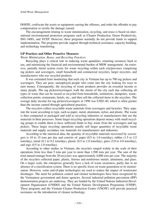 Solid-Waste Management

DOSTE, confiscate the assets or equipment causing the offenses, and order the offender to pay
compensation or rectify the damage caused.
The encouragement relating to waste minimization, recycling, and reuse is based on international environmental protection programs such as Cleaner Production, Green Productivity,
ISO 14001, and VCEP. However, these programs normally do not provide funds to support
implementation. The programs provide support through technical assistance, capacity building,
and technology transferring.
GP Practices and Other Proactive Measures
Waste Minimization, Reuse, and Recycling Practices
Recycling plays a critical role in reducing waste quantities, returning resources back to
use, and minimizing the financial and environmental burden of MSW management. An extensive, partially tiered system exists for waste recycling within each city/province comprising
rag pickers and scavengers, small household and commercial recyclers, larger recyclers, and
manufacturers who use recycled products.
It was estimated from monitoring that each city in Vietnam has up to 700 rag pickers and
scavengers. They are poor, unemployed people who come into the city looking for ways to
earn money. Consequently, the recycling of waste products provides an essential income to
many people. The rag pickers/scavengers walk the streets of the city each day collecting all
types of waste that can be reused or recycled from households, institutions, dumpsites, wastecollection points, restaurants, hotels, etc., and then sell the collected items to the recyclers. The
average daily income for rag pickers/scavengers in 1996 was USD1.40, which is often greater
than the income earned through agricultural practices.
The recyclers collect recyclable waste materials from scavengers and factories. They separate the waste according to type, such as paper, metal, aluminum, nylon, and plastic. The waste
is then compacted or packaged and sold to recycling industries or manufacturers that use the
materials in their processes. Some larger recycling operations deposit money with small recycling groups to enable them to have sufficient funds to buy waste from the scavengers and rag
pickers. These larger recycling operations usually sell larger quantities of recyclable waste
materials and supply secondary raw materials for manufacturers and industries.
According to the statistical data, the quantity of recyclable materials recovered by scavengers is 10 to 15 tons per day and consists of: paper (0.5 to 1.0 tons/day), rubber (1.5 to 3.5
tons/day), metal (0.1 to 0.2 tons/day), plastic (0.5 to 1.0 tons/day), glass (3.0 to 4.0 tons/day),
and rags (0.5 to 1.0 tons/day).
According to other studies in Vietnam, the recyclers ranged widely in the scale of their
operations from less than 5 tons per year to more than 1,500 tons per year. The sum of the
total annual tonnage from the 20 recyclers was approximately 4,000 tons per year. The majority
of the recyclers collected paper, plastic, ferrous and nonferrous metals, aluminum, and glass.
On a larger scale, the enterprises generally have a lack of waste awareness, partly due to an
absence of a classification system. There is no specific focus on waste generation or its minimization. However, some end-of-pipe technologies are used to reduce the impact of wastewater
discharges. The need for pollution control and cleaner technologies have been recognized by
the Vietnamese government and donor agencies. Several industrial pollution prevention (IPP)
demonstration projects are underway. They are funded by the United Nations Industrial Development Organization (UNIDO) and the United Nations Development Programme (UNDP).
These programs and the Vietnam Cleaner Production Center (VNCPC) will provide practical
assistance on the introduction of cleaner technology.

– 310 –

 