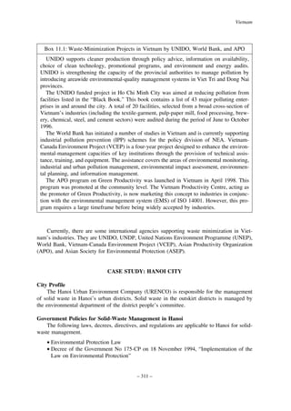 Vietnam

Box 11.1: Waste-Minimization Projects in Vietnam by UNIDO, World Bank, and APO
UNIDO supports cleaner production through policy advice, information on availability,
choice of clean technology, promotional programs, and environment and energy audits.
UNIDO is strengthening the capacity of the provincial authorities to manage pollution by
introducing areawide environmental-quality management systems in Viet Tri and Dong Nai
provinces.
The UNIDO funded project in Ho Chi Minh City was aimed at reducing pollution from
facilities listed in the “Black Book.” This book contains a list of 43 major polluting enterprises in and around the city. A total of 20 facilities, selected from a broad cross-section of
Vietnam’s industries (including the textile-garment, pulp-paper mill, food processing, brewery, chemical, steel, and cement sectors) were audited during the period of June to October
1996.
The World Bank has initiated a number of studies in Vietnam and is currently supporting
industrial pollution prevention (IPP) schemes for the policy division of NEA. VietnamCanada Environment Project (VCEP) is a four-year project designed to enhance the environmental-management capacities of key institutions through the provision of technical assistance, training, and equipment. The assistance covers the areas of environmental monitoring,
industrial and urban pollution management, environmental impact assessment, environmental planning, and information management.
The APO program on Green Productivity was launched in Vietnam in April 1998. This
program was promoted at the community level. The Vietnam Productivity Centre, acting as
the promoter of Green Productivity, is now marketing this concept to industries in conjunction with the environmental management system (EMS) of ISO 14001. However, this program requires a large timeframe before being widely accepted by industries.

Currently, there are some international agencies supporting waste minimization in Vietnam’s industries. They are UNIDO, UNDP, United Nations Environment Programme (UNEP),
World Bank, Vietnam-Canada Environment Project (VCEP), Asian Productivity Organization
(APO), and Asian Society for Environmental Protection (ASEP).

CASE STUDY: HANOI CITY
City Profile
The Hanoi Urban Environment Company (URENCO) is responsible for the management
of solid waste in Hanoi’s urban districts. Solid waste in the outskirt districts is managed by
the environmental department of the district people’s committee.
Government Policies for Solid-Waste Management in Hanoi
The following laws, decrees, directives, and regulations are applicable to Hanoi for solidwaste management.
• Environmental Protection Law
• Decree of the Government No 175-CP on 18 November 1994, “Implementation of the
Law on Environmental Protection”

– 311 –

 