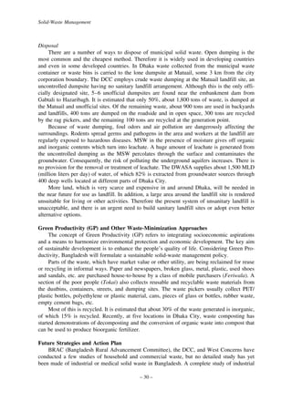 Solid-Waste Management

Disposal
There are a number of ways to dispose of municipal solid waste. Open dumping is the
most common and the cheapest method. Therefore it is widely used in developing countries
and even in some developed countries. In Dhaka waste collected from the municipal waste
container or waste bins is carried to the lone dumpsite at Matuail, some 3 km from the city
corporation boundary. The DCC employs crude waste dumping at the Matuail landfill site, an
uncontrolled dumpsite having no sanitary landfill arrangement. Although this is the only officially designated site, 5–6 unofficial dumpsites are found near the embankment dam from
Gabtali to Hazaribagh. It is estimated that only 50%, about 1,800 tons of waste, is dumped at
the Matuail and unofficial sites. Of the remaining waste, about 900 tons are used in backyards
and landfills, 400 tons are dumped on the roadside and in open space, 300 tons are recycled
by the rag pickers, and the remaining 100 tons are recycled at the generation point.
Because of waste dumping, foul odors and air pollution are dangerously affecting the
surroundings. Rodents spread germs and pathogens in the area and workers at the landfill are
regularly exposed to hazardous diseases. MSW in the presence of moisture gives off organic
and inorganic contents which turn into leachate. A huge amount of leachate is generated from
the uncontrolled dumping as the MSW percolates through the surface and contaminates the
groundwater. Consequently, the risk of polluting the underground aquifers increases. There is
no provision for the removal or treatment of leachate. The DWASA supplies about 1,500 MLD
(million liters per day) of water, of which 82% is extracted from groundwater sources through
400 deep wells located at different parts of Dhaka City.
More land, which is very scarce and expensive in and around Dhaka, will be needed in
the near future for use as landfill. In addition, a large area around the landfill site is rendered
unsuitable for living or other activities. Therefore the present system of unsanitary landfill is
unacceptable, and there is an urgent need to build sanitary landfill sites or adopt even better
alternative options.
Green Productivity (GP) and Other Waste-Minimization Approaches
The concept of Green Productivity (GP) refers to integrating socioeconomic aspirations
and a means to harmonize environmental protection and economic development. The key aim
of sustainable development is to enhance the people’s quality of life. Considering Green Productivity, Bangladesh will formulate a sustainable solid-waste management policy.
Parts of the waste, which have market value or other utility, are being reclaimed for reuse
or recycling in informal ways. Paper and newspapers, broken glass, metal, plastic, used shoes
and sandals, etc. are purchased house-to-house by a class of mobile purchasers (Feriwala). A
section of the poor people (Tokai) also collects reusable and recyclable waste materials from
the dustbins, containers, streets, and dumping sites. The waste pickers usually collect PET/
plastic bottles, polyethylene or plastic material, cans, pieces of glass or bottles, rubber waste,
empty cement bags, etc.
Most of this is recycled. It is estimated that about 30% of the waste generated is inorganic,
of which 15% is recycled. Recently, at five locations in Dhaka City, waste composting has
started demonstrations of decomposting and the conversion of organic waste into compost that
can be used to produce bioorganic fertilizer.
Future Strategies and Action Plan
BRAC (Bangladesh Rural Advancement Committee), the DCC, and West Concerns have
conducted a few studies of household and commercial waste, but no detailed study has yet
been made of industrial or medical solid waste in Bangladesh. A complete study of industrial
– 30 –

 