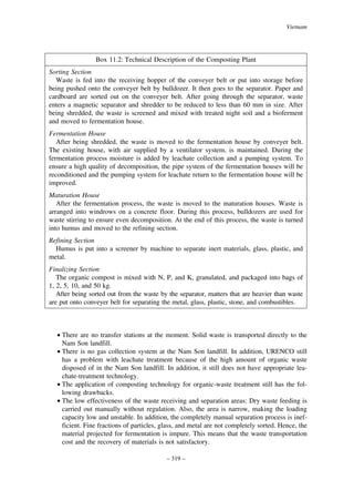 Vietnam

Box 11.2: Technical Description of the Composting Plant
Sorting Section
Waste is fed into the receiving hopper of the conveyer belt or put into storage before
being pushed onto the conveyer belt by bulldozer. It then goes to the separator. Paper and
cardboard are sorted out on the conveyer belt. After going through the separator, waste
enters a magnetic separator and shredder to be reduced to less than 60 mm in size. After
being shredded, the waste is screened and mixed with treated night soil and a bioferment
and moved to fermentation house.
Fermentation House
After being shredded, the waste is moved to the fermentation house by conveyer belt.
The existing house, with air supplied by a ventilator system, is maintained. During the
fermentation process moisture is added by leachate collection and a pumping system. To
ensure a high quality of decomposition, the pipe system of the fermentation houses will be
reconditioned and the pumping system for leachate return to the fermentation house will be
improved.
Maturation House
After the fermentation process, the waste is moved to the maturation houses. Waste is
arranged into windrows on a concrete floor. During this process, bulldozers are used for
waste stirring to ensure even decomposition. At the end of this process, the waste is turned
into humus and moved to the refining section.
Refining Section
Humus is put into a screener by machine to separate inert materials, glass, plastic, and
metal.
Finalizing Section
The organic compost is mixed with N, P, and K, granulated, and packaged into bags of
1, 2, 5, 10, and 50 kg.
After being sorted out from the waste by the separator, matters that are heavier than waste
are put onto conveyer belt for separating the metal, glass, plastic, stone, and combustibles.

• There are no transfer stations at the moment. Solid waste is transported directly to the
Nam Son landfill.
• There is no gas collection system at the Nam Son landfill. In addition, URENCO still
has a problem with leachate treatment because of the high amount of organic waste
disposed of in the Nam Son landfill. In addition, it still does not have appropriate leachate-treatment technology.
• The application of composting technology for organic-waste treatment still has the following drawbacks.
• The low effectiveness of the waste receiving and separation areas: Dry waste feeding is
carried out manually without regulation. Also, the area is narrow, making the loading
capacity low and unstable. In addition, the completely manual separation process is inefficient. Fine fractions of particles, glass, and metal are not completely sorted. Hence, the
material projected for fermentation is impure. This means that the waste transportation
cost and the recovery of materials is not satisfactory.
– 319 –

 