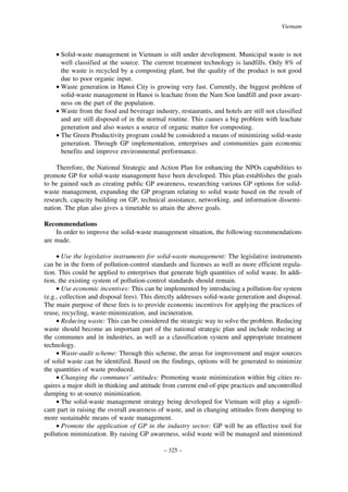 Vietnam

• Solid-waste management in Vietnam is still under development. Municipal waste is not
well classified at the source. The current treatment technology is landfills. Only 8% of
the waste is recycled by a composting plant, but the quality of the product is not good
due to poor organic input.
• Waste generation in Hanoi City is growing very fast. Currently, the biggest problem of
solid-waste management in Hanoi is leachate from the Nam Son landfill and poor awareness on the part of the population.
• Waste from the food and beverage industry, restaurants, and hotels are still not classified
and are still disposed of in the normal routine. This causes a big problem with leachate
generation and also wastes a source of organic matter for composting.
• The Green Productivity program could be considered a means of minimizing solid-waste
generation. Through GP implementation, enterprises and communities gain economic
benefits and improve environmental performance.
Therefore, the National Strategic and Action Plan for enhancing the NPOs capabilities to
promote GP for solid-waste management have been developed. This plan establishes the goals
to be gained such as creating public GP awareness, researching various GP options for solidwaste management, expanding the GP program relating to solid waste based on the result of
research, capacity building on GP, technical assistance, networking, and information dissemination. The plan also gives a timetable to attain the above goals.
Recommendations
In order to improve the solid-waste management situation, the following recommendations
are made.
• Use the legislative instruments for solid-waste management: The legislative instruments
can be in the form of pollution-control standards and licenses as well as more efficient regulation. This could be applied to enterprises that generate high quantities of solid waste. In addition, the existing system of pollution-control standards should remain.
• Use economic incentives: This can be implemented by introducing a pollution-fee system
(e.g., collection and disposal fees). This directly addresses solid-waste generation and disposal.
The main purpose of these fees is to provide economic incentives for applying the practices of
reuse, recycling, waste-minimization, and incineration.
• Reducing waste: This can be considered the strategic way to solve the problem. Reducing
waste should become an important part of the national strategic plan and include reducing at
the communes and in industries, as well as a classification system and appropriate treatment
technology.
• Waste-audit scheme: Through this scheme, the areas for improvement and major sources
of solid waste can be identified. Based on the findings, options will be generated to minimize
the quantities of waste produced.
• Changing the communes’ attitudes: Promoting waste minimization within big cities requires a major shift in thinking and attitude from current end-of-pipe practices and uncontrolled
dumping to at-source minimization.
• The solid-waste management strategy being developed for Vietnam will play a significant part in raising the overall awareness of waste, and in changing attitudes from dumping to
more sustainable means of waste management.
• Promote the application of GP in the industry sector: GP will be an effective tool for
pollution minimization. By raising GP awareness, solid waste will be managed and minimized
– 325 –

 