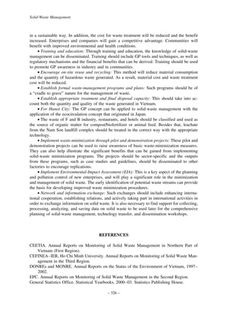 Solid-Waste Management

in a sustainable way. In addition, the cost for waste treatment will be reduced and the benefit
increased. Enterprises and companies will gain a competitive advantage. Communities will
benefit with improved environmental and health conditions.
• Training and education: Through training and education, the knowledge of solid-waste
management can be disseminated. Training should include GP tools and techniques, as well as
regulatory mechanisms and the financial benefits that can be derived. Training should be used
to promote GP awareness in industry and in communities.
• Encourage on-site reuse and recycling: This method will reduce material consumption
and the quantity of hazardous waste generated. As a result, material cost and waste treatment
cost will be reduced.
• Establish formal waste-management programs and plans: Such programs should be of
a “cradle to grave” nature for the management of waste.
• Establish appropriate treatment and final disposal capacity: This should take into account both the quantity and quality of the waste generated in Vietnam.
• For Hanoi City: The GP concept can be applied to solid-waste management with the
application of the ecocirculation concept that originated in Japan.
• The waste of F and B industry, restaurants, and hotels should be classified and used as
the source of organic matter for compost/biofertilizer or animal feed. Besides that, leachate
from the Nam Son landfill complex should be treated in the correct way with the appropriate
technology.
• Implement waste-minimization through pilot and demonstration projects: These pilot and
demonstration projects can be used to raise awareness of basic waste-minimization measures.
They can also help illustrate the significant benefits that can be gained from implementing
solid-waste minimization programs. The projects should be sector-specific and the outputs
from these programs, such as case studies and guidelines, should be disseminated to other
factories to encourage replications.
• Implement Environmental-Impact Assessment (EIA): This is a key aspect of the planning
and pollution control of new enterprises, and will play a significant role in the minimization
and management of solid waste. The early identification of potential waste streams can provide
the basis for developing improved waste minimization procedures.
• Network and information exchange: Such exchanges should include enhancing international cooperation, establishing relations, and actively taking part in international activities in
order to exchange information on solid waste. It is also necessary to find support for collecting,
processing, analyzing, and saving data on solid waste to be used later for the comprehensive
planning of solid-waste management, technology transfer, and dissemination workshops.

REFERENCES
CEETIA. Annual Reports on Monitoring of Solid Waste Management in Northern Part of
Vietnam (First Region).
CEFINEA–IER, Ho Chi Minh University. Annual Reports on Monitoring of Solid Waste Management in the Third Region.
DONREs and MONRE. Annual Reports on the Status of the Environment of Vietnam, 1997–
2002.
EPC. Annual Reports on Monitoring of Solid Waste Management in the Second Region.
General Statistics Office. Statistical Yearbooks, 2000–03. Statistics Publishing House.
– 326 –

 