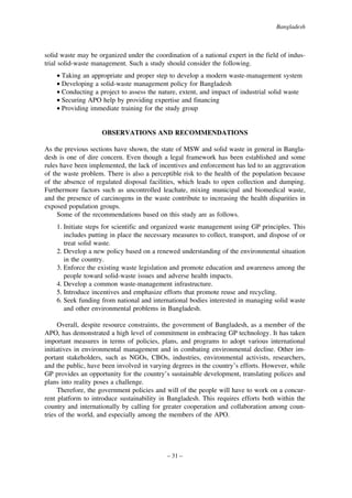Bangladesh

solid waste may be organized under the coordination of a national expert in the field of industrial solid-waste management. Such a study should consider the following.
• Taking an appropriate and proper step to develop a modern waste-management system
• Developing a solid-waste management policy for Bangladesh
• Conducting a project to assess the nature, extent, and impact of industrial solid waste
• Securing APO help by providing expertise and financing
• Providing immediate training for the study group

OBSERVATIONS AND RECOMMENDATIONS
As the previous sections have shown, the state of MSW and solid waste in general in Bangladesh is one of dire concern. Even though a legal framework has been established and some
rules have been implemented, the lack of incentives and enforcement has led to an aggravation
of the waste problem. There is also a perceptible risk to the health of the population because
of the absence of regulated disposal facilities, which leads to open collection and dumping.
Furthermore factors such as uncontrolled leachate, mixing municipal and biomedical waste,
and the presence of carcinogens in the waste contribute to increasing the health disparities in
exposed population groups.
Some of the recommendations based on this study are as follows.
1. Initiate steps for scientific and organized waste management using GP principles. This
includes putting in place the necessary measures to collect, transport, and dispose of or
treat solid waste.
2. Develop a new policy based on a renewed understanding of the environmental situation
in the country.
3. Enforce the existing waste legislation and promote education and awareness among the
people toward solid-waste issues and adverse health impacts.
4. Develop a common waste-management infrastructure.
5. Introduce incentives and emphasize efforts that promote reuse and recycling.
6. Seek funding from national and international bodies interested in managing solid waste
and other environmental problems in Bangladesh.
Overall, despite resource constraints, the government of Bangladesh, as a member of the
APO, has demonstrated a high level of commitment in embracing GP technology. It has taken
important measures in terms of policies, plans, and programs to adopt various international
initiatives in environmental management and in combating environmental decline. Other important stakeholders, such as NGOs, CBOs, industries, environmental activists, researchers,
and the public, have been involved in varying degrees in the country’s efforts. However, while
GP provides an opportunity for the country’s sustainable development, translating polices and
plans into reality poses a challenge.
Therefore, the government policies and will of the people will have to work on a concurrent platform to introduce sustainability in Bangladesh. This requires efforts both within the
country and internationally by calling for greater cooperation and collaboration among countries of the world, and especially among the members of the APO.

– 31 –

 