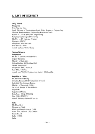 1. LIST OF EXPERTS
Chief Expert
Singapore
Prof. Tay Joo Hwa
Head, Division of Environmental and Water Resources Engineering
Director, Environmental Engineering Research Centre
School of Civil & Structural Engineering
Nanyang Technological University
Blk N1, 1a-27, Nanyang Avenue
Singapore 639797
Telephone: 65-6799-5308
Fax: 65-6791-0676
e-mail: CJHTAY@ntu.edu.sg
National Experts
Bangladesh
Mr. G. M. Jainal Abedin Bhuiya
Deputy Secretary
Ministry of Industries
Shilpa Bhaban, 91 Motijheel C/A
Dhaka, Bangladesh
Telephone: 880-2-9559436
Fax: 880-2-9563553
e-mail: zico7862003@yahoo.com, indsecy@bttb.net.bd
Republic of China
Mr. Hsiao-Hsin Huang
Director, Sustainable Development Division
Industrial Development Bureau
Ministry of Economic Affairs
No. 41-3, Section 3, Sin-Yi Road
Taipei106
Republic of China
Telephone: 886-2-23250872
Fax: 886-2-27043753
e-mail: hhhuang@moeaidb.gov.tw
India
Mr. Dass Ravi
Director-in-Chief
Municipal Corporation of Delhi
Town Hall, Ckanoni Chock Delhi
Room No. 10
Delhi 110006
India
– 331 –

 