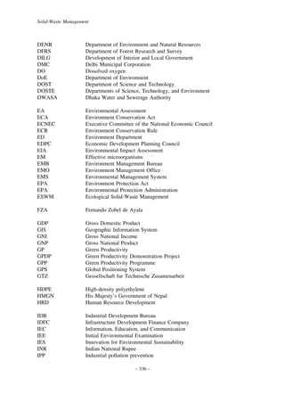 Solid-Waste Management

DENR
DFRS
DILG
DMC
DO
DoE
DOST
DOSTE
DWASA

Department of Environment and Natural Resources
Department of Forest Research and Survey
Development of Interior and Local Government
Delhi Municipal Corporation
Dissolved oxygen
Department of Environment
Department of Science and Technology
Departments of Science, Technology, and Environment
Dhaka Water and Sewerage Authority

EA
ECA
ECNEC
ECR
ED
EDPC
EIA
EM
EMB
EMO
EMS
EPA
EPA
ESWM

Environmental Assessment
Environment Conservation Act
Executive Committee of the National Economic Council
Environment Conservation Rule
Environment Department
Economic Development Planning Council
Environmental Impact Assessment
Effective microorganisms
Environment Management Bureau
Environment Management Office
Environmental Management System
Environment Protection Act
Environmental Protection Administration
Ecological Solid-Waste Management

FZA

Fernando Zobel de Ayala

GDP
GIS
GNI
GNP
GP
GPDP
GPP
GPS
GTZ

Gross Domestic Product
Geographic Information System
Gross National Income
Gross National Product
Green Productivity
Green Productivity Demonstration Project
Green Productivity Programme
Global Positioning System
Gessellschaft fur Technische Zusamenarbeit

HDPE
HMGN
HRD

High-density polyethylene
His Majesty’s Government of Nepal
Human Resource Development

IDB
IDFC
IEC
IEE
IES
INR
IPP

Industrial Development Bureau
Infrastructure Development Finance Company
Information, Education, and Communication
Initial Environmental Examination
Innovation for Environmental Sustainability
Indian National Rupee
Industrial pollution prevention
– 336 –

 
