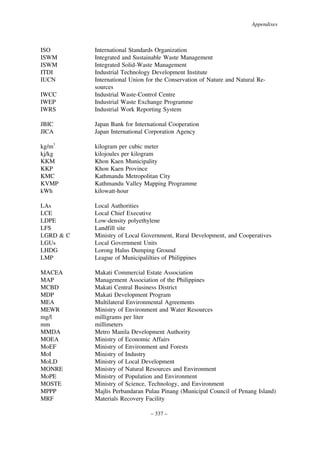 Appendixes

ISO
ISWM
ISWM
ITDI
IUCN
IWCC
IWEP
IWRS

International Standards Organization
Integrated and Sustainable Waste Management
Integrated Solid-Waste Management
Industrial Technology Development Institute
International Union for the Conservation of Nature and Natural Resources
Industrial Waste-Control Centre
Industrial Waste Exchange Programme
Industrial Work Reporting System

JBIC
JICA

Japan Bank for International Cooperation
Japan International Corporation Agency

kg/m3
kj/kg
KKM
KKP
KMC
KVMP
kWh

kilogram per cubic meter
kilojoules per kilogram
Khon Kaen Municipality
Khon Kaen Province
Kathmandu Metropolitan City
Kathmandu Valley Mapping Programme
kilowatt-hour

LAs
LCE
LDPE
LFS
LGRD & C
LGUs
LHDG
LMP

Local Authorities
Local Chief Executive
Low-density polyethylene
Landfill site
Ministry of Local Government, Rural Development, and Cooperatives
Local Government Units
Lorong Halus Dumping Ground
League of Municipalilties of Philippines

MACEA
MAP
MCBD
MDP
MEA
MEWR
mg/l
mm
MMDA
MOEA
MoEF
MoI
MoLD
MONRE
MoPE
MOSTE
MPPP
MRF

Makati Commercial Estate Association
Management Association of the Philippines
Makati Central Business District
Makati Development Program
Multilateral Environmental Agreements
Ministry of Environment and Water Resources
milligrams per liter
millimeters
Metro Manila Development Authority
Ministry of Economic Affairs
Ministry of Environment and Forests
Ministry of Industry
Ministry of Local Development
Ministry of Natural Resources and Environment
Ministry of Population and Environment
Ministry of Science, Technology, and Environment
Majlis Perbandaran Pulau Pinang (Municipal Council of Penang Island)
Materials Recovery Facility
– 337 –

 