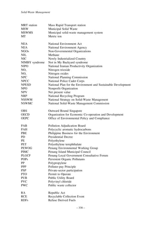Solid-Waste Management

MRT station
MSW
MSWMS
MT

Mass Rapid Transport station
Municipal Solid Waste
Municipal solid-waste management system
Metric ton

NEA
NEA
NGOs
NH3
NIC
NIMBY syndrome
NIPO
NO3
NOx
NPC
NPCC
NPESD
NPO
NPV
NRP
NSSWM
NSWMC

National Environment Act
National Environment Agency
Non-Governmental Organizations
Methane
Newly Industrialized Country
Not in My Backyard syndrome
National Iranian Productivity Organization
Nitrogen trioxide
Nitrogen oxides
National Planning Commission
National Police Cadet Corps
National Plan for the Environment and Sustainable Development
Nonprofit Organization
Net present value
National Recycling Program
National Strategy on Solid-Waste Management
National Solid-Waste Management Commission

OBS
OECD
OEPC

Outward Bound Singapore
Organization for Economic Co-operation and Development
Office of Environmental Policy and Compliance

PAB
PAH
PBE
PD
PE
PET
PEWOG
PIMC
PLGCF
POPs
PP
PPP
PSP
PTO
PUB
PVC
PWC

Pollution Adjudication Board
Polycyclic aromatic hydrocarbons
Philippine Business for the Environment
Presidential Decree
Polyethylene
Polyethylene terephthalate
Penang Environmental Working Group
Penang Island Municipal Council
Penang Local Government Consultative Forum
Persistent Organic Pollutants
Polypropylene
Polluter-pay Principle
Private-sector participation
Permit to Operate
Public Utility Board
Polyvinyl chloride
Public waste collector

RA
RCE
RDFs

Republic Act
Recyclable Collection Event
Refuse Derived Fuels
– 338 –

 