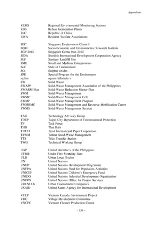 Appendixes

REMS
RIPs
RoC
RWA

Regional Environmental Monitoring Stations
Refuse Incineration Plants
Republic of China
Resident Welfare Associations

SEC
SERI
SGP 2012
SIDA
SLF
SME
SoE
SOx
SPE
sq km
SW
SWAPP
SWARM Plan
SWM
SWMC
SWMP
SWMRMC
SWMS

Singapore Environment Council
Socio-Economic and Environmental Research Institute
Singapore Green Plan 2012
Swedish International Development Cooperation Agency
Sanitary Landfill Site
Small and Medium Entrepreneurs
State of Environment
Sulphur oxides
Special Program for the Environment
square kilometers
Solid Waste
Solid-Waste Management Association of the Philippines
Solid-Waste Reduction Master Plan
Solid-Waste Management
Solid-Waste Management Cell
Solid-Waste Management Program
Solid-Waste Management and Resource Mobilization Centre
Solid-Waste Management Section

TAG
TDEP
TF
THB
TIPCO
TSWM
TTS
TWG

Technology Advisory Group
Taipei City Department of Environmental Protection
Task Force
Thai Baht
Trust International Paper Corporation
Tehran Solid-Waste Management
Teku Transfer Station
Technical Working Group

UAP
UFMR
ULB
UN
UNDP
UNFPA
UNICEF
UNIDO
UNOPS
URENCOs
USAID

United Architects of the Philippines
Under Five Mortality Rate
Urban Local Bodies
United Nations
United Nations Development Programme
United Nations Fund for Population Activities
United Nations Children’s Emergency Fund
United Nations Industrial Development Organization
United Nations Office for Project Services
Urban Environment Companies
United States Agency for International Development

VCEP
VDC
VNCPC

Vietnam Canada Environment Project
Village Development Committee
Vietnam Cleaner Production Center
– 339 –

 