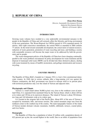 2. REPUBLIC OF CHINA
Hsiao-Hsin Huang
Director, Sustainable Development Division
Industrial Development Bureau
Ministry of Economic Affairs

INTRODUCTION
Growing waste volumes have resulted in a very undesirable environmental nuisance to the
people in the Republic of China and will seriously affect the lifestyles and living environment
of the next generations. The Waste-Disposal Act (WDA) passed in 1974 contained merely 24
articles. After eight consecutive amendments, the current WDA as amended in 2004 contains
77 articles. In the trend toward sustainable development, the conservation of natural resources,
reduction of waste generation, promotion of waste recycling and reuse, and building a society
with sustainable resources will become the major issues to be addressed by both the government and its people.
The waste-management policies of the Republic of China have been changing continually,
parallel to the waste problems encountered. Its policy development for waste treatment and the
disposal of municipal solid waste (MSW) can be divided into three distinctive phases, dealing
with waste treatment by means of landfill, incineration, and garbage minimization and resource
recycling.

COUNTRY PROFILE
The Republic of China (RoC), founded on 1 January 1912, is Asia’s first constitutional democratic country. In 1949, due to serious setbacks after a long-running civil war against the
Chinese communists, the RoC government was forced to relocate itself to its present place
with territorial jurisdiction only over the island of Taiwan and adjacent islets.
Physiography and Climate
Taiwan is a small island (about 36,000 sq km) very close to the southeast coast of mainland China. It is separated from mainland China by the Taiwan Strait, which is about 220 km
at its widest and 130 km at its narrowest distances. The island of Taiwan is about 394 kilometers long and 144 kilometers wide at its widest span.
It is located at the orogenic belt of the Pacific Rim. About 69% of the area of Taiwan is
occupied by mountains, hills, and terrace terrains. The central mountain range runs from the
northeast corner to the southern tip of the country. The main topographic features of the island
of Taiwan include dormant volcanic mountains, foothills, tablelands, terraces, coastal plains,
and river basins.
Demography
The Republic of China has a population of about 22 million with a population density of
622 persons per sq km, the second highest in the world. Due to an influx of population from
– 32 –

 