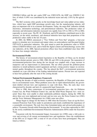 Solid-Waste Management

USD286.8 billion and the per capita GNP was USD12,876; the GDP was USD281.2 billion, of which 31.09% was contributed by the industrial sector and only 1.95% by the agricultural.
The RoC economy relies greatly on the knowledge-based and value-added service industries, which have rapid GDP percentage growth rates, but the manufacturing industry still
plays an important role in its economic development. Today, the major RoC industries include
electronics, information technology, and petrochemical industries. The production values of
electronic and information industries increased very rapidly from 12% in 1981 to 35% in 2002,
especially in recent years. The PC, IC, Notebook, and LCD industries contributed most to this
increase, yet the metal, machinery, and chemical industries have kept their proportions of the
production values stable in the last 10 years.
In 2002, the MOEA announced a “Two Trillion and Twin Star” program, a four-year
project to stimulate new investment and output values on semiconductor and flat-panel display
(TFT-LCD in particular) industries. The goal aimed to push the production value to NTD1
trillion (USD29.6 billion) each, and to build the digital content and biotechnology sectors into
star industries, all by 2006. Special promotion offices have been established since June 2001
for these four strategic industries.
Environmental Profile
The history of environment-related legislation in the Republic of China can be divided
into three distinct periods: prior to 1980, 1980–90, and 1991 to the present. The maturation of
environmental-protection laws during the last decade was coupled with a large increase in
manpower and an improvement in enforcement. The net effect pressed the pollution-prone
industries to install pollution-control equipment and had a strong positive impact on environmental quality throughout the country. This has placed the RoC’s environmental protection
standards on a par with those of the leading industrialized nations. Present laws are expected
to bear fruit gradually after the start of the coming decade.
National Environmental Regulatory Framework
During the decades of rapid economic expansion, the Republic of China paid scant attention to environmental issues. When problems arose due to rapid industrialization, the government drafted relevant laws and regulations to cope with them. Thus, the early days were
characterized by disorder and lack of a purposeful legal framework.
Prior to 1980, three cornerstones of environmental protection laws—the Air Pollution
Control Act, the Water Pollution Control Act, and the Solid Waste Disposal Act—were enacted. Since they were unable to abate multimedia pollution impacts, during the 1980s the
above three acts were tightened and revised, and two new acts, the Noise Control Act (1983)
and the Toxic Substance Management Act (1986) came into effect.
Things began to change for the better in 1986 when the Executive Yuan set up the Environment Protection Task Force under its jurisdiction and clearly established the importance of
a sustainable environment. The task force then formulated plans and advised policymakers to
achieve “Economic Growth while Protecting the Environment.” It was then superseded in 1987
by the newly established Environmental Protection Administration (EPA) under the Executive
Yuan.
Concurrent with the Environmental Impact Assessment Act (1990) came a full-scale review and revision of all current environmental laws and regulations. Since the establishment
of the EPA on 22 August 1987, a total of 14 sets of laws have been promulgated. They are
listed as follows.
– 34 –

 