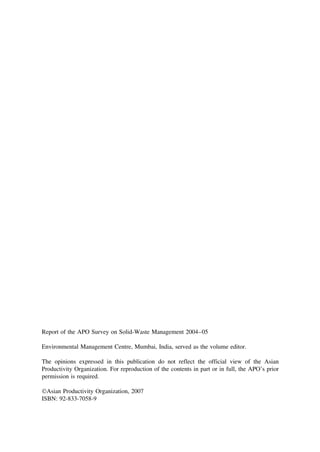 Report of the APO Survey on Solid-Waste Management 2004–05
Environmental Management Centre, Mumbai, India, served as the volume editor.
The opinions expressed in this publication do not reflect the official view of the Asian
Productivity Organization. For reproduction of the contents in part or in full, the APO’s prior
permission is required.
Asian Productivity Organization, 2007
ISBN: 92-833-7058-9

 