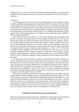 Solid-Waste Management

Tracking System” as the rule of thumb for wastewater auditing. Therefore, a system has been
established to encourage the industries to document their operational records for the authority’s
inspection.
Solid Waste
The management of solid waste has been a perennial problem in the Republic of China.
The EPA established the Industrial Waste Control Center (IWCC) in October 1999. The IWCC
actively manages and controls industrial-waste flow by means of an electronic reporting system
via the Internet. The information about waste collection, transportation, treatment, and disposal
are reported by designated businesses, including industries, hospitals, waste clearance and treatment organizations, and wastewater treatment plants. Over 16,000 designated business entities
reported their background information via the Industrial Waste Reporting System (IWRS) in
2003, according to the IWCC.
One of the main tasks of the IWCC is to analyze the reporting data and identify which
factories, enterprises, and organizations have been engaged in illegal activities. The local authorities then inspect the suspected businesses and give citations for their violations. The Bureau of Environmental Inspection of the EPA then conducts a further inspection if necessary.
By such dual inspections, authorities at all levels are able to control industrial waste and its
sources to ensure that the waste generators properly manage their waste. In 2002, local authorities inspected 28,622 factories, enterprises, and organizations, of which 1,273 (4.45%) failed
to comply with the regulations of the Solid Waste Disposal Act. That same year, they also
conducted 142,864 and 16,161 compliance inspections respectively for the collection, storage,
treatment, and final disposal of municipal solid and recycling waste, of which 49,805 (34.86%)
and 381 (2.36%) violated the regulations. Further elaboration has been included in the following section.
The government provides incentives to improve environmental performance. Financial incentives including low-interest loans, import-tariff relief, income-tax credit, and accelerated
depreciation are provided for pollution-control devices and technologies. Energy conservation,
waste recycling, and water reuse equipment are also entitled to income-tax credits. Domestically made facilities are eligible for an income-tax credit of 20% of expenditures, while imported facilities are eligible for a credit of 10%. Only a 5% credit is provided for technology
expenditure. Generally speaking, the low-interest loan has provided an interest rate of 2.18%
per annum, lower than regular interest since 2002.
Perhaps the most effective mechanism that has been implemented in the Republic of China
to help industries perform pollution control is through technical assistance. Since 1873 and
1990, respectively, the RoC’s Industrial Development Bureau (IDB) of the MOEA has organized the Industrial Pollution Control Corps and the Waste-Reduction Task Force to provide
technical assistance for the industries in operating pollution control and cleaner production.
These groups have more than 200 well-trained full-time engineers and scientists providing free
or graceful-price technical services. Their services include on-site audits, regulatory interpretations, and technical option evaluations and recommendations to industrial firms.

OVERVIEW OF SOLID-WASTE MANAGEMENT
With a dense population and limited land space, the Republic of China faces the environmental
burden of growing waste volumes. This has resulted in a very undesirable situation.
– 38 –

 