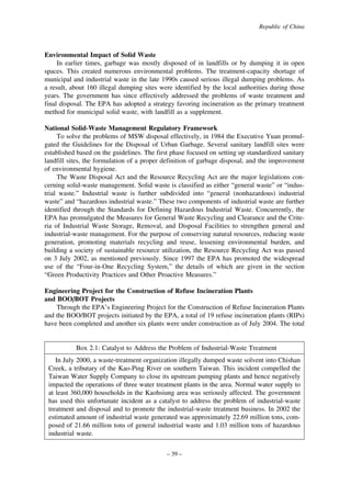 Republic of China

Environmental Impact of Solid Waste
In earlier times, garbage was mostly disposed of in landfills or by dumping it in open
spaces. This created numerous environmental problems. The treatment-capacity shortage of
municipal and industrial waste in the late 1990s caused serious illegal dumping problems. As
a result, about 160 illegal dumping sites were identified by the local authorities during those
years. The government has since effectively addressed the problems of waste treatment and
final disposal. The EPA has adopted a strategy favoring incineration as the primary treatment
method for municipal solid waste, with landfill as a supplement.
National Solid-Waste Management Regulatory Framework
To solve the problems of MSW disposal effectively, in 1984 the Executive Yuan promulgated the Guidelines for the Disposal of Urban Garbage. Several sanitary landfill sites were
established based on the guidelines. The first phase focused on setting up standardized sanitary
landfill sites, the formulation of a proper definition of garbage disposal, and the improvement
of environmental hygiene.
The Waste Disposal Act and the Resource Recycling Act are the major legislations concerning solid-waste management. Solid waste is classified as either “general waste” or “industrial waste.” Industrial waste is further subdivided into “general (nonhazardous) industrial
waste” and “hazardous industrial waste.” These two components of industrial waste are further
identified through the Standards for Defining Hazardous Industrial Waste. Concurrently, the
EPA has promulgated the Measures for General Waste Recycling and Clearance and the Criteria of Industrial Waste Storage, Removal, and Disposal Facilities to strengthen general and
industrial-waste management. For the purpose of conserving natural resources, reducing waste
generation, promoting materials recycling and reuse, lessening environmental burden, and
building a society of sustainable resource utilization, the Resource Recycling Act was passed
on 3 July 2002, as mentioned previously. Since 1997 the EPA has promoted the widespread
use of the “Four-in-One Recycling System,” the details of which are given in the section
“Green Productivity Practices and Other Proactive Measures.”
Engineering Project for the Construction of Refuse Incineration Plants
and BOO/BOT Projects
Through the EPA’s Engineering Project for the Construction of Refuse Incineration Plants
and the BOO/BOT projects initiated by the EPA, a total of 19 refuse incineration plants (RIPs)
have been completed and another six plants were under construction as of July 2004. The total

Box 2.1: Catalyst to Address the Problem of Industrial-Waste Treatment
In July 2000, a waste-treatment organization illegally dumped waste solvent into Chishan
Creek, a tributary of the Kao-Ping River on southern Taiwan. This incident compelled the
Taiwan Water Supply Company to close its upstream pumping plants and hence negatively
impacted the operations of three water treatment plants in the area. Normal water supply to
at least 360,000 households in the Kaohsiung area was seriously affected. The government
has used this unfortunate incident as a catalyst to address the problem of industrial-waste
treatment and disposal and to promote the industrial-waste treatment business. In 2002 the
estimated amount of industrial waste generated was approximately 22.69 million tons, composed of 21.66 million tons of general industrial waste and 1.03 million tons of hazardous
industrial waste.
– 39 –

 
