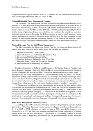Solid-Waste Management

designed treatment capacity of these plants is 24,600 tons per day and the trash incineration
rates can be expected to reach 70% and above in 2005.
National Industrial-Waste Management Program
The Executive Yuan approved the National Industrial-Waste Management Program on 17
January 2001. This program was designed to strengthen the management of industrial waste at
its sources, waste-tracking systems, inspection work, and the establishment of treatment facilities for industrial waste. The EPA and the IDB of the MOEA have been designated by the Yuan
to take charge of planning, allocate responsibilities, and coordinate the general and hazardous
industrial-waste treatment. Presently the IDB is executing a plan to install temporary waste
storage and treatment centers for hazardous waste. In Phase I of the plan, temporary storage
facilities in three centers and two incineration facilities in the northern and southern centers
have been installed. The contractor of the central center will start the commercial facility.
National Strategic Plan for Solid-Waste Management
The EPA announced the Three-year Action Plan for Environmental Protection on 15
March 2004. This three-year action plan contains the following six subplans.
1. Model Environmental Lifestyles Plan
2. Open Information and Full Citizen Participation Plan
3. Environmental-Pollutant Reduction Plan
4. Complete Sorting of Garbage for Zero-Waste Plan
5. Industrial-Waste Control and Zero-Waste Strategy
6. Environmental-Fate Monitoring Action Plan
Based on the contents of the Review and Prospects of the Garbage Disposal Plan approved
by the Executive Yuan on 4 December 2003, the EPA is aggressively promoting the Complete
Sorting of Garbage for Zero-Waste Plan. This action plan comprises seven major tasks: (1)
garbage sorting, recycling, and reduction, (2) kitchen-waste recycling and reuse, (3) a followup plan for garbage disposal in the Taiwan area, (4) building a new image of municipal solidwaste incineration facilities, (5) promotion of environmental-protection related hi-tech parks,
(6) promotion of awareness of new items to be stipulated as mandatory recyclables, and (7)
raising the recycling rates of the waste items already regulated as mandatory recyclables.
To further raise the effectiveness of waste disposal and promote the reuse and recycling
of resources, the action plan for the Industrial-Waste Control and Zero-Waste Strategy consists
of seven focal work areas: (1) promotion of industrial-waste recycling, (2) improvement of the
industrial-waste management strategies, (3) completion of the electronic management system
for industrial waste, (4) industrial-waste-flow tracking and investigation, (5) promotion of the
construction of agricultural-waste treatment facilities, (6) integrated management for incineration ashes from industrial waste, and (7) control of industrial-waste imports and exports.
Solid-Waste Management Situation Analysis
According to the EPA’s statistics, the yearly general-waste generation amounts reached
their peak in 1997, while the annual average amount of collected general waste decreased from
1.143 in 1997 to 0.752 kilograms per capita per day in 2003. Most RIPs, however, were
designed prior to 1997 and their capacities were estimated based on the projection of increasing
general waste over the next 10–20 years. This created an overcapacity problem in several
counties and cities. In Taipei City, for instance, the city government needs to shut down one
– 40 –

 