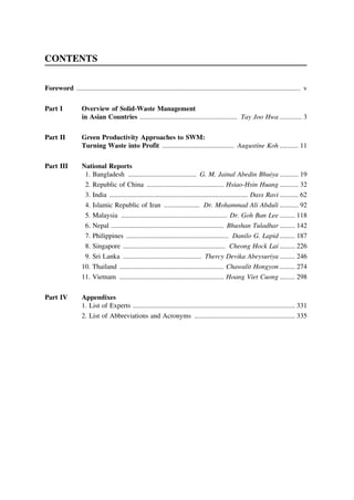 CONTENTS
Foreword ................................................................................................................................... v
Part I

Overview of Solid-Waste Management
in Asian Countries ......................................................... Tay Joo Hwa ............. 3

Part II

Green Productivity Approaches to SWM:
Turning Waste into Profit .......................................... Augustine Koh ........... 11

Part III

National Reports
1. Bangladesh ........................................ G. M. Jainal Abedin Bhuiya ........... 19
2. Republic of China ............................................. Hsiao-Hsin Huang ........... 32
3.
4.
5.
6.
7.
8.

India ................................................................................. Dass Ravi ........... 62
Islamic Republic of Iran ..................... Dr. Mohammad Ali Abduli ........... 92
Malaysia .............................................................. Dr. Goh Ban Lee ......... 118
Nepal .................................................................. Bhushan Tuladhar ......... 142
Philippines ............................................................ Danilo G. Lapid ......... 187
Singapore ............................................................ Cheong Hock Lai ......... 226

9. Sri Lanka .............................................. Thercy Devika Abeysuriya ......... 246
10. Thailand ............................................................. Chawalit Hongyon ......... 274
11. Vietnam ............................................................. Hoang Viet Cuong ......... 298
Part IV

Appendixes
1. List of Experts ............................................................................................... 331
2. List of Abbreviations and Acronyms ........................................................... 335

 