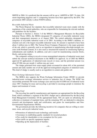 Republic of China

900T/D in 2004. It is predicted that the amount will be up to 1,600T/D in 2007. To date, 104
steam degerming piggeries and 11 composting factories have been approved by the EPA. The
government 2004 subsidy is about NTD70 million.
Recyclable Industrial Waste
The Waste Disposal Act stipulates that recyclable industrial waste must comply with the
regulations of the central authorities, who are responsible for formulating the relevant methods
and guidelines for the facilities.
Pursuant to Section 2, Article 3 of the MOEA’s Management Measures for Recyclable
Industrial Waste (2002), the MOEA designated 53 categories of recyclable industrial waste
and their management measures as of August 2004. The central authorities designated 85
categories of recyclable industrial waste as of 2003. According to the IWRS’s database, reclaimed coal ash is the largest recyclable industrial waste. Its amount is reported to have been
about 3 million tons in 2003. The Taiwan Power Company (Taipower) is the major generator
of the ash, which is generally used as an ingredient in manufacturing ultra-high-strength concrete (with Portland cement). It is also used as structural-fill material in constructing highway
embankments and roadbeds. In addition, coal ash is used for manufacturing concrete bricks,
blocks, and paving stones.
The companies willing to recycle or reuse nonregulated categories of industrial waste must
submit the relevant technical documents to the MOEA for approval. As of 2003 the MOEA
approved 83 applications of industrial-waste recycle or reuse, and the permitted amount was
about 87,506 tons per month (1 million tons per year).
The sludge generated from water-supply plants accounted for about 44% of the permitted
amount and ranks number one of all the approved nonregulated categories of industrial waste.
This kind of sludge is usually used as an ingredient in cement and garden soil.
Waste Exchange Information Center
The MOEA also supports the Waste Exchange Information Center (WEIC) to provide
industrial-waste exchange information services to industries free of charge. The WEIC has
successfully promoted 384 waste exchange cases and recycled 415,090 tons of industrial waste
since 1987. Funding for reuse and recycling is provided to encourage people to minimize the
impact and treatment of waste.
Recycling Fund
The recycling fees paid by manufacturers and importers are appropriated for the Recycling
Fund, which contributes a segment of the EPA’s budget and is administered by the Recycling
Fund Management Committee. Of the appropriated funds, 70% are spent on subsidizing the
collection or treatment of regulated items, and the remaining 30% are dedicated to education,
research and development, audit and certification, and grants for municipalities and NonGovernmental Organizations (NGOs).
The government provides the following incentives for companies that are willing to minimize, reuse, and recycle industrial waste.
• Promotion of industrial-waste technology and transfer
• Assistance in establishing quality standards for recycled products
• Tax credit for shareholders or tax exemption for five years
• Zero tariffs on specific equipment imports
• Speeding up the depreciation of facilities
– 49 –

 