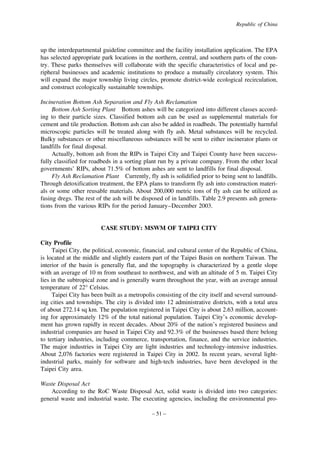 Republic of China

up the interdepartmental guideline committee and the facility installation application. The EPA
has selected appropriate park locations in the northern, central, and southern parts of the country. These parks themselves will collaborate with the specific characteristics of local and peripheral businesses and academic institutions to produce a mutually circulatory system. This
will expand the major township living circles, promote district-wide ecological recirculation,
and construct ecologically sustainable townships.
Incineration Bottom Ash Separation and Fly Ash Reclamation
Bottom Ash Sorting Plant Bottom ashes will be categorized into different classes according to their particle sizes. Classified bottom ash can be used as supplemental materials for
cement and tile production. Bottom ash can also be added in roadbeds. The potentially harmful
microscopic particles will be treated along with fly ash. Metal substances will be recycled.
Bulky substances or other miscellaneous substances will be sent to either incinerator plants or
landfills for final disposal.
Actually, bottom ash from the RIPs in Taipei City and Taipei County have been successfully classified for roadbeds in a sorting plant run by a private company. From the other local
governments’ RIPs, about 71.5% of bottom ashes are sent to landfills for final disposal.
Fly Ash Reclamation Plant Currently, fly ash is solidified prior to being sent to landfills.
Through detoxification treatment, the EPA plans to transform fly ash into construction materials or some other reusable materials. About 200,000 metric tons of fly ash can be utilized as
fusing dregs. The rest of the ash will be disposed of in landfills. Table 2.9 presents ash generations from the various RIPs for the period January–December 2003.

CASE STUDY: MSWM OF TAIPEI CITY
City Profile
Taipei City, the political, economic, financial, and cultural center of the Republic of China,
is located at the middle and slightly eastern part of the Taipei Basin on northern Taiwan. The
interior of the basin is generally flat, and the topography is characterized by a gentle slope
with an average of 10 m from southeast to northwest, and with an altitude of 5 m. Taipei City
lies in the subtropical zone and is generally warm throughout the year, with an average annual
temperature of 22° Celsius.
Taipei City has been built as a metropolis consisting of the city itself and several surrounding cities and townships. The city is divided into 12 administrative districts, with a total area
of about 272.14 sq km. The population registered in Taipei City is about 2.63 million, accounting for approximately 12% of the total national population. Taipei City’s economic development has grown rapidly in recent decades. About 20% of the nation’s registered business and
industrial companies are based in Taipei City and 92.3% of the businesses based there belong
to tertiary industries, including commerce, transportation, finance, and the service industries.
The major industries in Taipei City are light industries and technology-intensive industries.
About 2,076 factories were registered in Taipei City in 2002. In recent years, several lightindustrial parks, mainly for software and high-tech industries, have been developed in the
Taipei City area.
Waste Disposal Act
According to the RoC Waste Disposal Act, solid waste is divided into two categories:
general waste and industrial waste. The executing agencies, including the environmental pro– 51 –

 