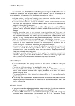 Solid-Waste Management

To achieve this goal, the EPA formulated a three-year action plan: “Garbage Classified for
Zero-Waste Group Plans” and put it into practice during 2004–06. There are seven subplans, as
mentioned earlier, to be executed. The details are summarized as follows.
• Garbage sorting, recycling, and reduction plan: to promote “coercive garbage sorting”
and to increase the quantities of recycled resources.
• Kitchen-waste recycling and reuse plan: to establish patterns of kitchen-waste recycling
and reuse, and to develop the channels of kitchen-waste reuse in order to increase the
quantities of recycled kitchen waste.
• Follow-up plan for garbage disposal: to revitalize and re-green the sealed landfills and
promote garbage clean-up by the private sector in order to increase efficiency in garbage
cleanup.
• Building a positive image of environmental protection facilities and incinerators: to
make the incinerators harmonize with environments and become important links among
the concerned communities, and to build up a mechanism for the construction and installation of garbage treatment facilities with cross-region cooperation. Furthermore, to complete the surveillance and long-term tracking system in incinerating processes.
• Promotion of environmental protection-related hi-tech parks: by means of economic
incentives, to assist and integrate industries; the relevant agencies, academies, and research institutions will establish sustainable environmental protection.
• Promotion of awareness of new items to be stipulated as mandatory recyclables: to
continue to evaluate the newly stipulated items that are worth recycling and or reusing,
or are hazardous to the environment; at the same time, to study and prepare the related
supporting measures and action plans.
• Raising the recycling rates of the waste items regulated as mandatory recyclables: to
adjust the recycling fees and subsidy mechanisms and subsidize the recycling facilities
and factories in order to encourage and reward recycling achievements.
Scheduled Targets
• To reach the target of 20% garbage reduction in 2006, a basis for 2007 and subsequent
years.
• To achieve 1,500 metric tons of recycled kitchen waste per day.
• To complete 34 sanitary landfill sites, revitalize and re-green 117 landfill sites, raise the
rate of better treatment in remote areas, expand green lands in the parks, and increase
public recreation areas.
• To manage incinerators effectively and raise the reusability of fly ash, thereby reducing
public anxiety.
• To develop three environmental protection measures related to hi-tech parks, to accommodate more than 40 manufacturers for manufacturing eco-friendly products, R&D, education, and training.
Anticipated Benefits
• To complete coercive garbage classification, resource recycling facilities and equipment,
plan for storage sites, and establish organizational systems by 2006.
• Achieving 1,500 metric tons of recycled kitchen waste per day by 2006 to help keep
household waste from decaying. Thus an annual cost of NTD1.5 billion for garbage
– 60 –

 