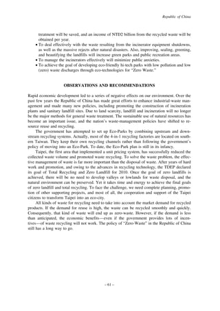 Republic of China

treatment will be saved, and an income of NTD2 billion from the recycled waste will be
obtained per year.
• To deal effectively with the waste resulting from the incinerator equipment shutdowns,
as well as the massive rejects after natural disasters. Also, improving, sealing, greening,
and beautifying the landfills will increase green parks and public recreation areas.
• To manage the incinerators effectively will minimize public anxieties.
• To achieve the goal of developing eco-friendly hi-tech parks with low pollution and low
(zero) waste discharges through eco-technologies for “Zero Waste.”

OBSERVATIONS AND RECOMMENDATIONS
Rapid economic development led to a series of negative effects on our environment. Over the
past few years the Republic of China has made great efforts to enhance industrial-waste management and made many new policies, including promoting the construction of incineration
plants and sanitary landfill sites. Due to land scarcity, landfill and incineration will no longer
be the major methods for general waste treatment. The sustainable use of natural resources has
become an important issue, and the nation’s waste-management policies have shifted to resource reuse and recycling.
The government has attempted to set up Eco-Parks by combining upstream and downstream recycling systems. Actually, most of the 4-in-1 recycling factories are located on southern Taiwan. They keep their own recycling channels rather than following the government’s
policy of moving into an Eco-Park. To date, the Eco-Park plan is still in its infancy.
Taipei, the first area that implemented a unit pricing system, has successfully reduced the
collected waste volume and promoted waste recycling. To solve the waste problem, the effective management of waste is far more important than the disposal of waste. After years of hard
work and promotion, and owing to the advances in recycling technology, the TDEP declared
its goal of Total Recycling and Zero Landfill for 2010. Once the goal of zero landfills is
achieved, there will be no need to develop valleys or lowlands for waste disposal, and the
natural environment can be preserved. Yet it takes time and energy to achieve the final goals
of zero landfill and total recycling. To face the challenge, we need complete planning, promotion of other supporting projects, and most of all, the cooperation and support of the Taipei
citizens to transform Taipei into an eco-city.
All kinds of waste for recycling need to take into account the market demand for recycled
products. If the demand for reuse is high, the waste can be recycled smoothly and quickly.
Consequently, that kind of waste will end up as zero-waste. However, if the demand is less
than anticipated, the economic benefits—even if the government provides lots of incentives—of waste recycling will not work. The policy of “Zero-Waste” in the Republic of China
still has a long way to go.

– 61 –

 