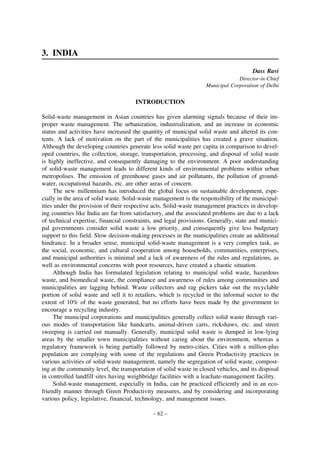 3. INDIA
Dass Ravi
Director-in-Chief
Municipal Corporation of Delhi

INTRODUCTION
Solid-waste management in Asian countries has given alarming signals because of their improper waste management. The urbanization, industrialization, and an increase in economic
status and activities have increased the quantity of municipal solid waste and altered its contents. A lack of motivation on the part of the municipalities has created a grave situation.
Although the developing countries generate less solid waste per capita in comparison to developed countries, the collection, storage, transportation, processing, and disposal of solid waste
is highly ineffective, and consequently damaging to the environment. A poor understanding
of solid-waste management leads to different kinds of environmental problems within urban
metropolises. The emission of greenhouse gases and air pollutants, the pollution of groundwater, occupational hazards, etc. are other areas of concern.
The new millennium has introduced the global focus on sustainable development, especially in the area of solid waste. Solid-waste management is the responsibility of the municipalities under the provision of their respective acts. Solid-waste management practices in developing countries like India are far from satisfactory, and the associated problems are due to a lack
of technical expertise, financial constraints, and legal provisions. Generally, state and municipal governments consider solid waste a low priority, and consequently give less budgetary
support to this field. Slow decision-making processes in the municipalities create an additional
hindrance. In a broader sense, municipal solid-waste management is a very complex task, as
the social, economic, and cultural cooperation among households, communities, enterprises,
and municipal authorities is minimal and a lack of awareness of the rules and regulations, as
well as environmental concerns with poor resources, have created a chaotic situation.
Although India has formulated legislation relating to municipal solid waste, hazardous
waste, and biomedical waste, the compliance and awareness of rules among communities and
municipalities are lagging behind. Waste collectors and rag pickers take out the recyclable
portion of solid waste and sell it to retailers, which is recycled in the informal sector to the
extent of 10% of the waste generated, but no efforts have been made by the government to
encourage a recycling industry.
The municipal corporations and municipalities generally collect solid waste through various modes of transportation like handcarts, animal-driven carts, rickshaws, etc. and street
sweeping is carried out manually. Generally, municipal solid waste is dumped in low-lying
areas by the smaller town municipalities without caring about the environment, whereas a
regulatory framework is being partially followed by metro-cities. Cities with a million-plus
population are complying with some of the regulations and Green Productivity practices in
various activities of solid-waste management, namely the segregation of solid waste, composting at the community level, the transportation of solid waste in closed vehicles, and its disposal
in controlled landfill sites having weighbridge facilities with a leachate-management facility.
Solid-waste management, especially in India, can be practiced efficiently and in an ecofriendly manner through Green Productivity measures, and by considering and incorporating
various policy, legislative, financial, technology, and management issues.
– 62 –

 