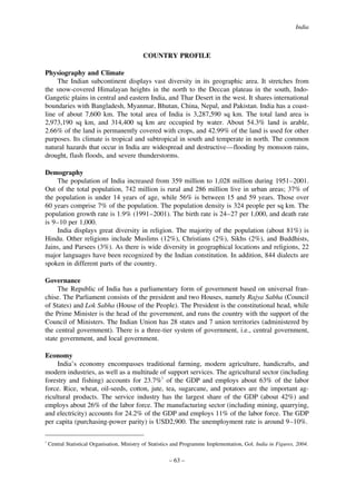India

COUNTRY PROFILE
Physiography and Climate
The Indian subcontinent displays vast diversity in its geographic area. It stretches from
the snow-covered Himalayan heights in the north to the Deccan plateau in the south, IndoGangetic plains in central and eastern India, and Thar Desert in the west. It shares international
boundaries with Bangladesh, Myanmar, Bhutan, China, Nepal, and Pakistan. India has a coastline of about 7,600 km. The total area of India is 3,287,590 sq km. The total land area is
2,973,190 sq km, and 314,400 sq km are occupied by water. About 54.3% land is arable,
2.66% of the land is permanently covered with crops, and 42.99% of the land is used for other
purposes. Its climate is tropical and subtropical in south and temperate in north. The common
natural hazards that occur in India are widespread and destructive—flooding by monsoon rains,
drought, flash floods, and severe thunderstorms.
Demography
The population of India increased from 359 million to 1,028 million during 1951–2001.
Out of the total population, 742 million is rural and 286 million live in urban areas; 37% of
the population is under 14 years of age, while 56% is between 15 and 59 years. Those over
60 years comprise 7% of the population. The population density is 324 people per sq km. The
population growth rate is 1.9% (1991–2001). The birth rate is 24–27 per 1,000, and death rate
is 9–10 per 1,000.
India displays great diversity in religion. The majority of the population (about 81%) is
Hindu. Other religions include Muslims (12%), Christians (2%), Sikhs (2%), and Buddhists,
Jains, and Parsees (3%). As there is wide diversity in geographical locations and religions, 22
major languages have been recognized by the Indian constitution. In addition, 844 dialects are
spoken in different parts of the country.
Governance
The Republic of India has a parliamentary form of government based on universal franchise. The Parliament consists of the president and two Houses, namely Rajya Sabha (Council
of States) and Lok Sabha (House of the People). The President is the constitutional head, while
the Prime Minister is the head of the government, and runs the country with the support of the
Council of Ministers. The Indian Union has 28 states and 7 union territories (administered by
the central government). There is a three-tier system of government, i.e., central government,
state government, and local government.
Economy
India’s economy encompasses traditional farming, modern agriculture, handicrafts, and
modern industries, as well as a multitude of support services. The agricultural sector (including
forestry and fishing) accounts for 23.7%1 of the GDP and employs about 63% of the labor
force. Rice, wheat, oil-seeds, cotton, jute, tea, sugarcane, and potatoes are the important agricultural products. The service industry has the largest share of the GDP (about 42%) and
employs about 26% of the labor force. The manufacturing sector (including mining, quarrying,
and electricity) accounts for 24.2% of the GDP and employs 11% of the labor force. The GDP
per capita (purchasing-power parity) is USD2,900. The unemployment rate is around 9–10%.
1

Central Statistical Organisation, Ministry of Statistics and Programme Implementation, Gol. India in Figures, 2004.

– 63 –

 