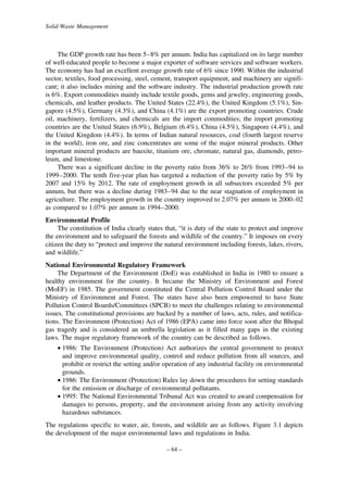 Solid-Waste Management

The GDP growth rate has been 5–8% per annum. India has capitalized on its large number
of well-educated people to become a major exporter of software services and software workers.
The economy has had an excellent average growth rate of 6% since 1990. Within the industrial
sector, textiles, food processing, steel, cement, transport equipment, and machinery are significant; it also includes mining and the software industry. The industrial production growth rate
is 6%. Export commodities mainly include textile goods, gems and jewelry, engineering goods,
chemicals, and leather products. The United States (22.4%), the United Kingdom (5.1%), Singapore (4.5%), Germany (4.3%), and China (4.1%) are the export promoting countries. Crude
oil, machinery, fertilizers, and chemicals are the import commodities; the import promoting
countries are the United States (6.9%), Belgium (6.4%), China (4.5%), Singapore (4.4%), and
the United Kingdom (4.4%). In terms of Indian natural resources, coal (fourth largest reserve
in the world), iron ore, and zinc concentrates are some of the major mineral products. Other
important mineral products are bauxite, titanium ore, chromate, natural gas, diamonds, petroleum, and limestone.
There was a significant decline in the poverty ratio from 36% to 26% from 1993–94 to
1999–2000. The tenth five-year plan has targeted a reduction of the poverty ratio by 5% by
2007 and 15% by 2012. The rate of employment growth in all subsectors exceeded 5% per
annum, but there was a decline during 1983–94 due to the near stagnation of employment in
agriculture. The employment growth in the country improved to 2.07% per annum in 2000–02
as compared to 1.07% per annum in 1994–2000.
Environmental Profile
The constitution of India clearly states that, “it is duty of the state to protect and improve
the environment and to safeguard the forests and wildlife of the country.” It imposes on every
citizen the duty to “protect and improve the natural environment including forests, lakes, rivers,
and wildlife.”
National Environmental Regulatory Framework
The Department of the Environment (DoE) was established in India in 1980 to ensure a
healthy environment for the country. It became the Ministry of Environment and Forest
(MoEF) in 1985. The government constituted the Central Pollution Control Board under the
Ministry of Environment and Forest. The states have also been empowered to have State
Pollution Control Boards/Committees (SPCB) to meet the challenges relating to environmental
issues. The constitutional provisions are backed by a number of laws, acts, rules, and notifications. The Environment (Protection) Act of 1986 (EPA) came into force soon after the Bhopal
gas tragedy and is considered an umbrella legislation as it filled many gaps in the existing
laws. The major regulatory framework of the country can be described as follows.
• 1986: The Environment (Protection) Act authorizes the central government to protect
and improve environmental quality, control and reduce pollution from all sources, and
prohibit or restrict the setting and/or operation of any industrial facility on environmental
grounds.
• 1986: The Environment (Protection) Rules lay down the procedures for setting standards
for the emission or discharge of environmental pollutants.
• 1995: The National Environmental Tribunal Act was created to award compensation for
damages to persons, property, and the environment arising from any activity involving
hazardous substances.
The regulations specific to water, air, forests, and wildlife are as follows. Figure 3.1 depicts
the development of the major environmental laws and regulations in India.
– 64 –

 